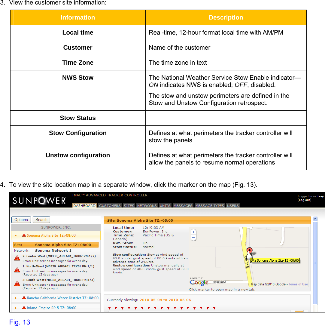     3.  View the customer site information:  Information  Description Local time  Real-time, 12-hour format local time with AM/PM  Customer  Name of the customer Time Zone  The time zone in text NWS Stow  The National Weather Service Stow Enable indicator—ON indicates NWS is enabled; OFF, disabled. The stow and unstow perimeters are defined in the Stow and Unstow Configuration retrospect. Stow Status   Stow Configuration  Defines at what perimeters the tracker controller will stow the panels Unstow configuration  Defines at what perimeters the tracker controller will allow the panels to resume normal operations  4.  To view the site location map in a separate window, click the marker on the map (Fig. 13).   Fig. 13 