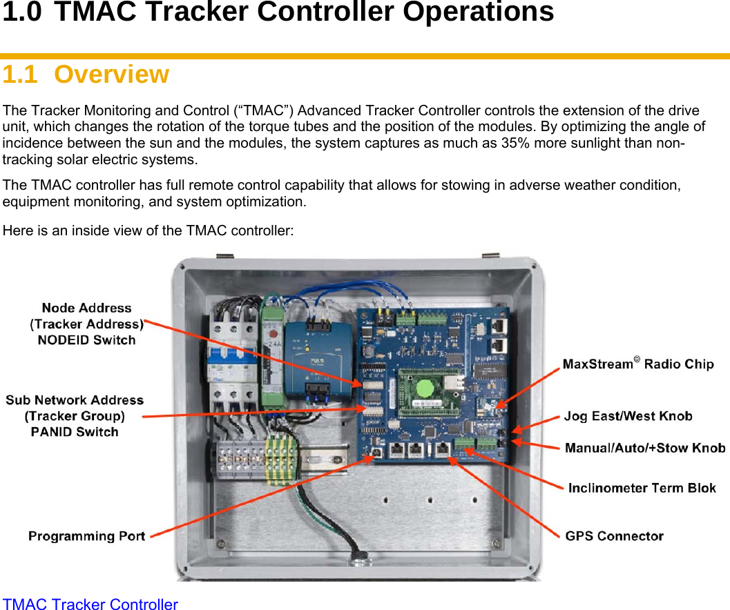    1.0 TMAC Tracker Controller Operations  1.1 Overview  The Tracker Monitoring and Control (“TMAC”) Advanced Tracker Controller controls the extension of the drive unit, which changes the rotation of the torque tubes and the position of the modules. By optimizing the angle of incidence between the sun and the modules, the system captures as much as 35% more sunlight than non-tracking solar electric systems.    The TMAC controller has full remote control capability that allows for stowing in adverse weather condition, equipment monitoring, and system optimization. Here is an inside view of the TMAC controller:  TMAC Tracker Controller 