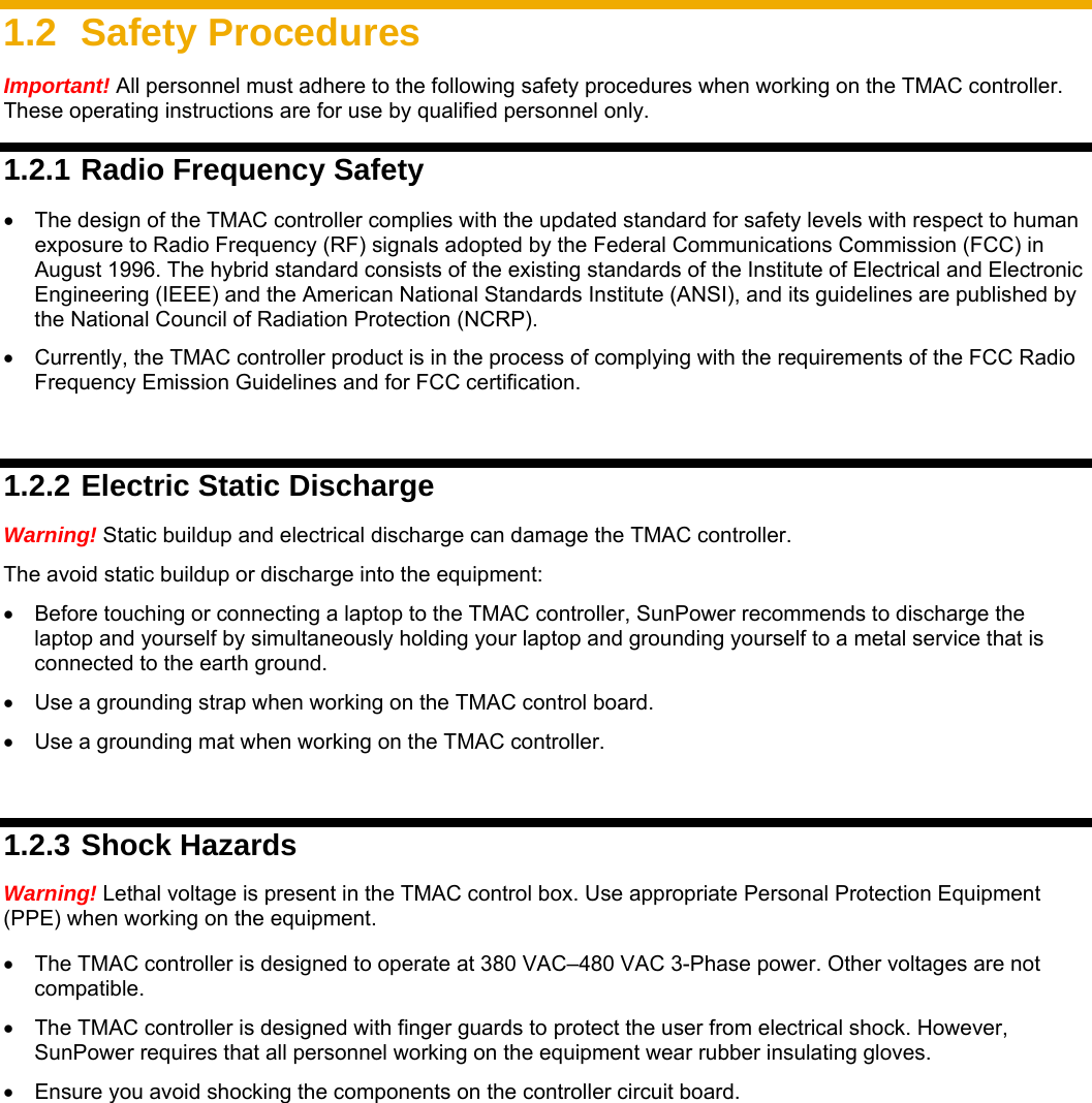     1.2 Safety Procedures Important! All personnel must adhere to the following safety procedures when working on the TMAC controller. These operating instructions are for use by qualified personnel only. 1.2.1 Radio Frequency Safety •  The design of the TMAC controller complies with the updated standard for safety levels with respect to human exposure to Radio Frequency (RF) signals adopted by the Federal Communications Commission (FCC) in August 1996. The hybrid standard consists of the existing standards of the Institute of Electrical and Electronic Engineering (IEEE) and the American National Standards Institute (ANSI), and its guidelines are published by the National Council of Radiation Protection (NCRP).   •  Currently, the TMAC controller product is in the process of complying with the requirements of the FCC Radio Frequency Emission Guidelines and for FCC certification.   1.2.2 Electric Static Discharge Warning! Static buildup and electrical discharge can damage the TMAC controller.   The avoid static buildup or discharge into the equipment: •  Before touching or connecting a laptop to the TMAC controller, SunPower recommends to discharge the laptop and yourself by simultaneously holding your laptop and grounding yourself to a metal service that is connected to the earth ground. •  Use a grounding strap when working on the TMAC control board. •  Use a grounding mat when working on the TMAC controller.   1.2.3 Shock Hazards Warning! Lethal voltage is present in the TMAC control box. Use appropriate Personal Protection Equipment (PPE) when working on the equipment. •  The TMAC controller is designed to operate at 380 VAC–480 VAC 3-Phase power. Other voltages are not compatible. •  The TMAC controller is designed with finger guards to protect the user from electrical shock. However, SunPower requires that all personnel working on the equipment wear rubber insulating gloves.   •  Ensure you avoid shocking the components on the controller circuit board. 