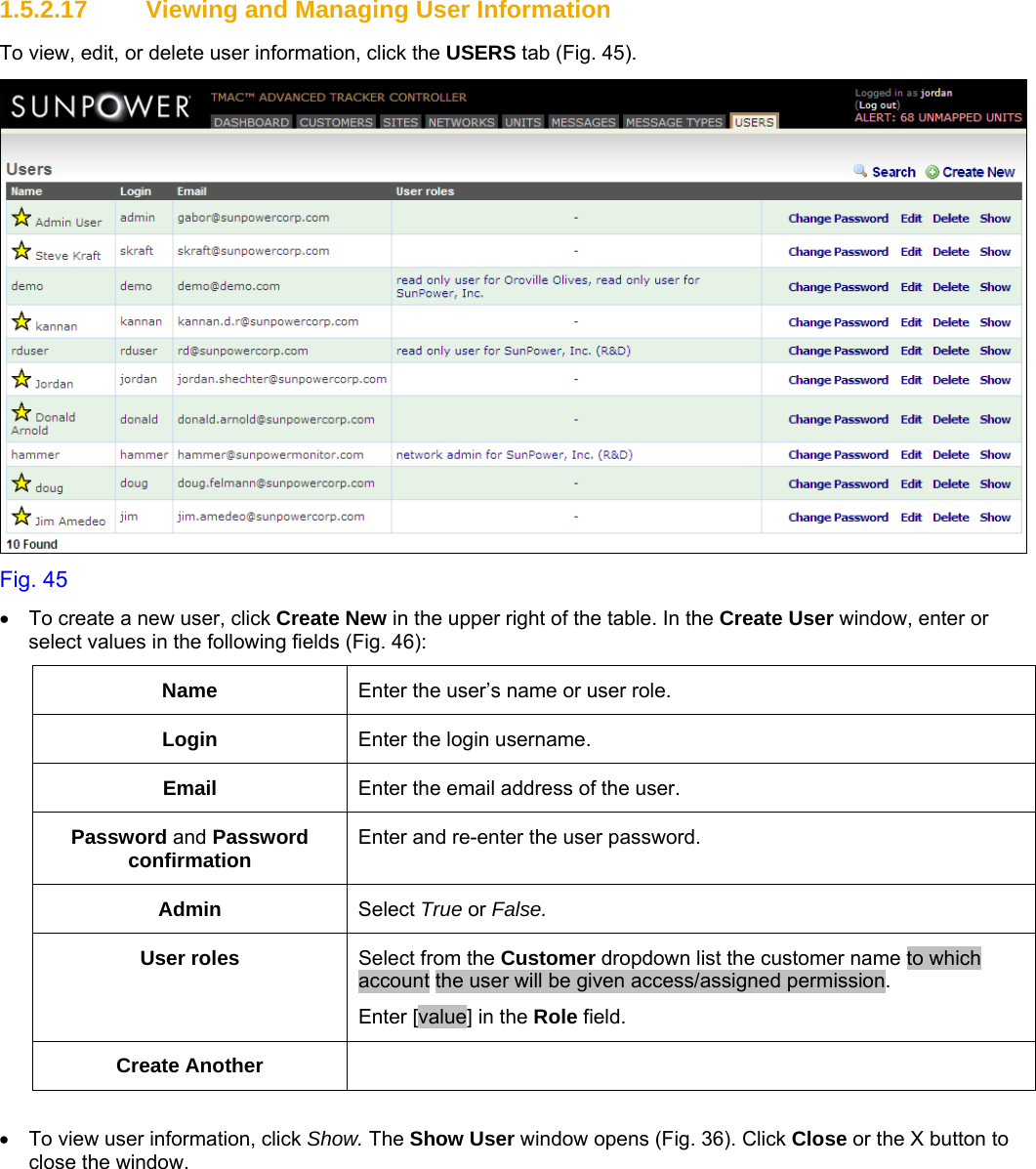     1.5.2.17  Viewing and Managing User Information To view, edit, or delete user information, click the USERS tab (Fig. 45).  Fig. 45 •  To create a new user, click Create New in the upper right of the table. In the Create User window, enter or select values in the following fields (Fig. 46): Name  Enter the user’s name or user role. Login  Enter the login username. Email  Enter the email address of the user. Password and Password confirmation  Enter and re-enter the user password. Admin  Select True or False. User roles  Select from the Customer dropdown list the customer name to which account the user will be given access/assigned permission. Enter [value] in the Role field. Create Another    •  To view user information, click Show. The Show User window opens (Fig. 36). Click Close or the X button to close the window. 