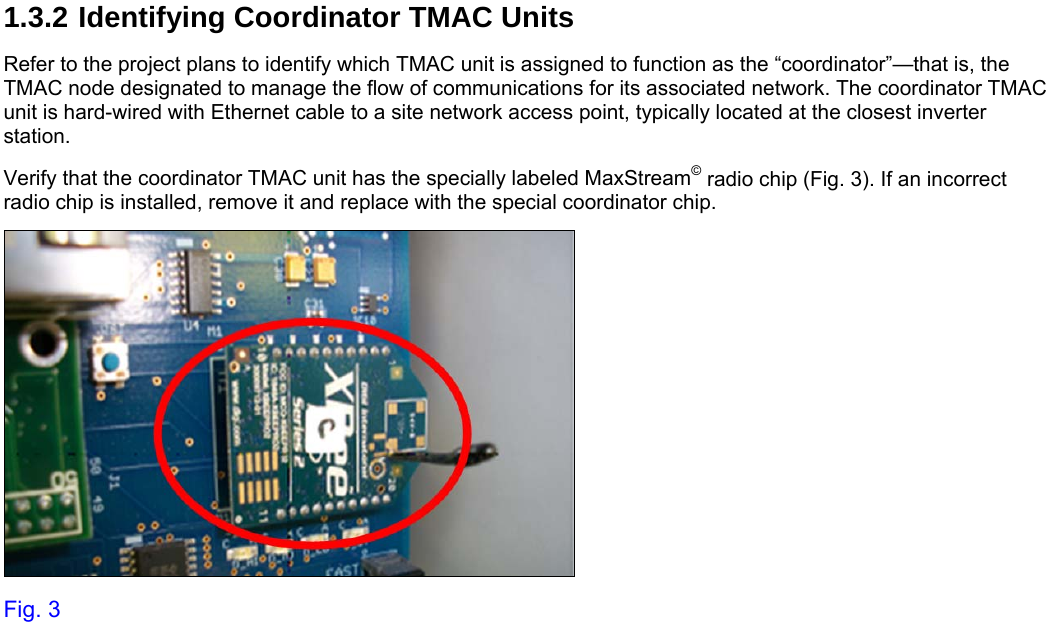     1.3.2 Identifying Coordinator TMAC Units Refer to the project plans to identify which TMAC unit is assigned to function as the “coordinator”—that is, the TMAC node designated to manage the flow of communications for its associated network. The coordinator TMAC unit is hard-wired with Ethernet cable to a site network access point, typically located at the closest inverter station. Verify that the coordinator TMAC unit has the specially labeled MaxStream© radio chip (Fig. 3). If an incorrect radio chip is installed, remove it and replace with the special coordinator chip.  Fig. 3 