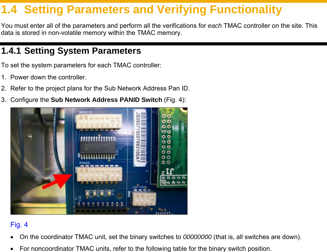     1.4  Setting Parameters and Verifying Functionality You must enter all of the parameters and perform all the verifications for each TMAC controller on the site. This data is stored in non-volatile memory within the TMAC memory. 1.4.1 Setting System Parameters To set the system parameters for each TMAC controller: 1.  Power down the controller.  2.  Refer to the project plans for the Sub Network Address Pan ID. 3. Configure the Sub Network Address PANID Switch (Fig. 4):  Fig. 4  •  On the coordinator TMAC unit, set the binary switches to 00000000 (that is, all switches are down).  •  For noncoordinator TMAC units, refer to the following table for the binary switch position. 