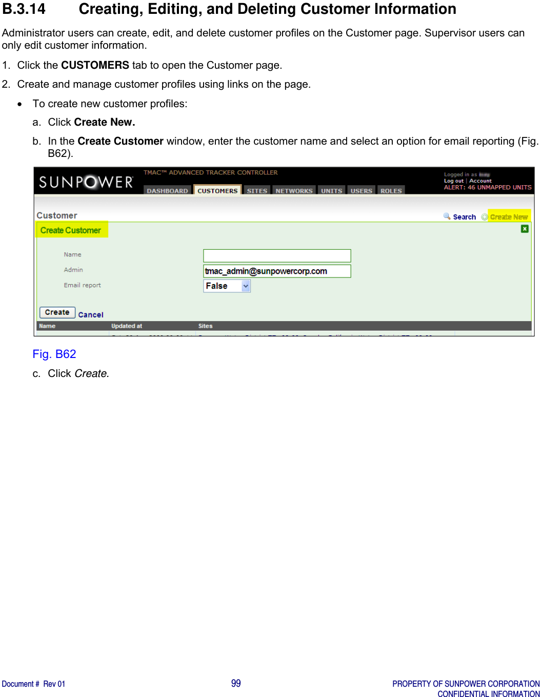    Document #  Rev 01                                                                                     99   PROPERTY OF SUNPOWER CORPORATION   CONFIDENTIAL INFORMATION  B.3.14 Creating, Editing, and Deleting Customer Information Administrator users can create, edit, and delete customer profiles on the Customer page. Supervisor users can only edit customer information. 1. Click the CUSTOMERS tab to open the Customer page. 2.  Create and manage customer profiles using links on the page.   To create new customer profiles: a. Click Create New. b. In the Create Customer window, enter the customer name and select an option for email reporting (Fig. B62).  Fig. B62 c. Click Create.   