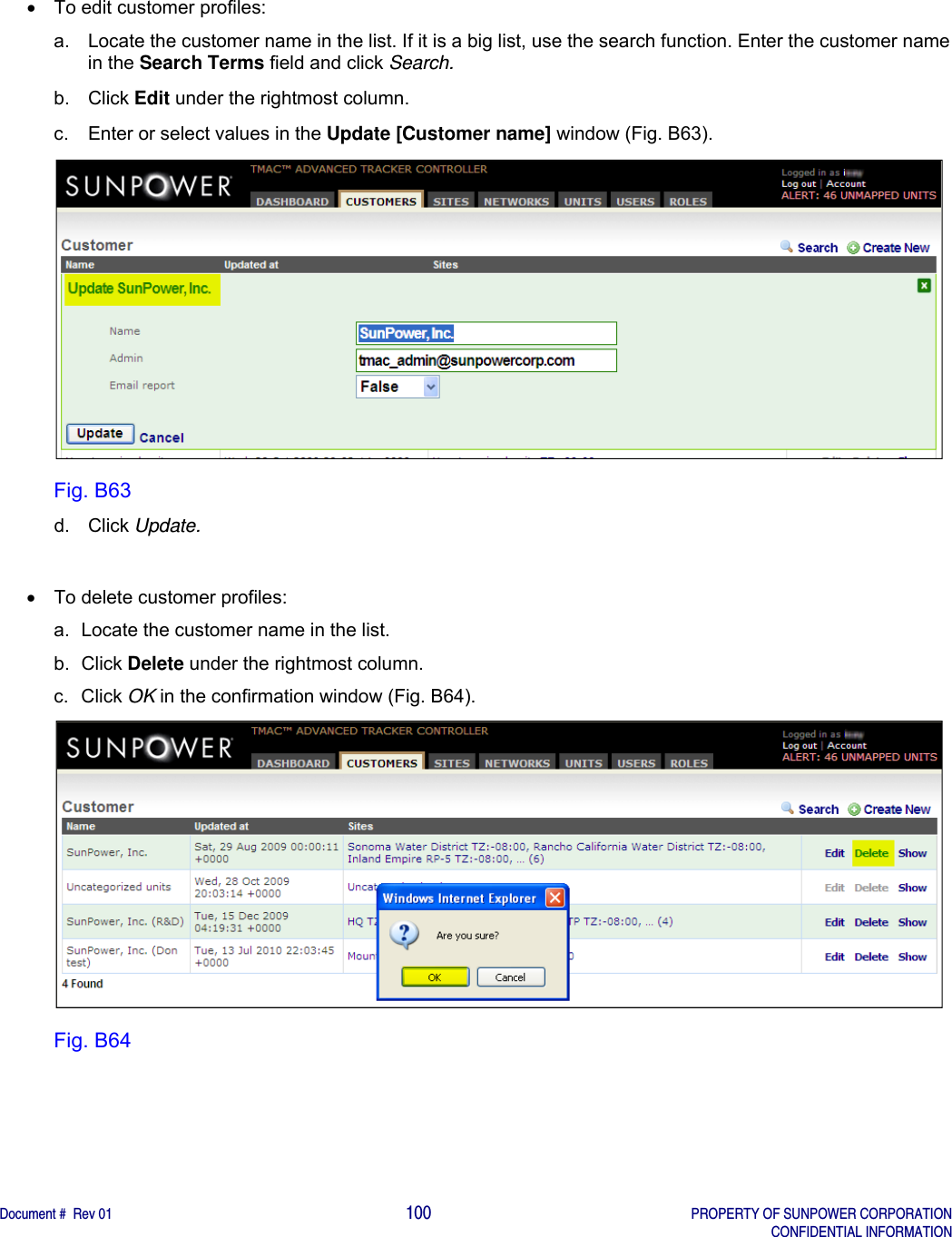    Document #  Rev 01                                                                                     100   PROPERTY OF SUNPOWER CORPORATION   CONFIDENTIAL INFORMATION    To edit customer profiles: a.  Locate the customer name in the list. If it is a big list, use the search function. Enter the customer name in the Search Terms field and click Search. b. Click Edit under the rightmost column. c.  Enter or select values in the Update [Customer name] window (Fig. B63).  Fig. B63 d. Click Update.      To delete customer profiles: a.  Locate the customer name in the list.  b. Click Delete under the rightmost column. c. Click OK in the confirmation window (Fig. B64).  Fig. B64   