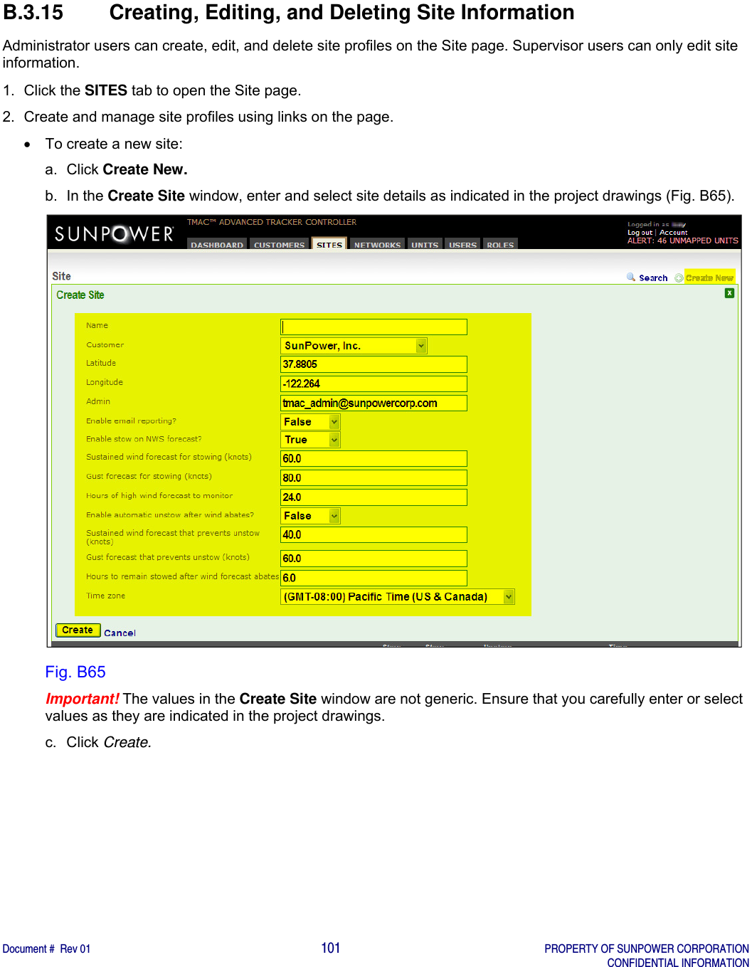    Document #  Rev 01                                                                                     101   PROPERTY OF SUNPOWER CORPORATION   CONFIDENTIAL INFORMATION  B.3.15  Creating, Editing, and Deleting Site Information Administrator users can create, edit, and delete site profiles on the Site page. Supervisor users can only edit site information. 1. Click the SITES tab to open the Site page. 2.  Create and manage site profiles using links on the page.   To create a new site: a. Click Create New. b. In the Create Site window, enter and select site details as indicated in the project drawings (Fig. B65).  Fig. B65 Important! The values in the Create Site window are not generic. Ensure that you carefully enter or select values as they are indicated in the project drawings. c. Click Create.   