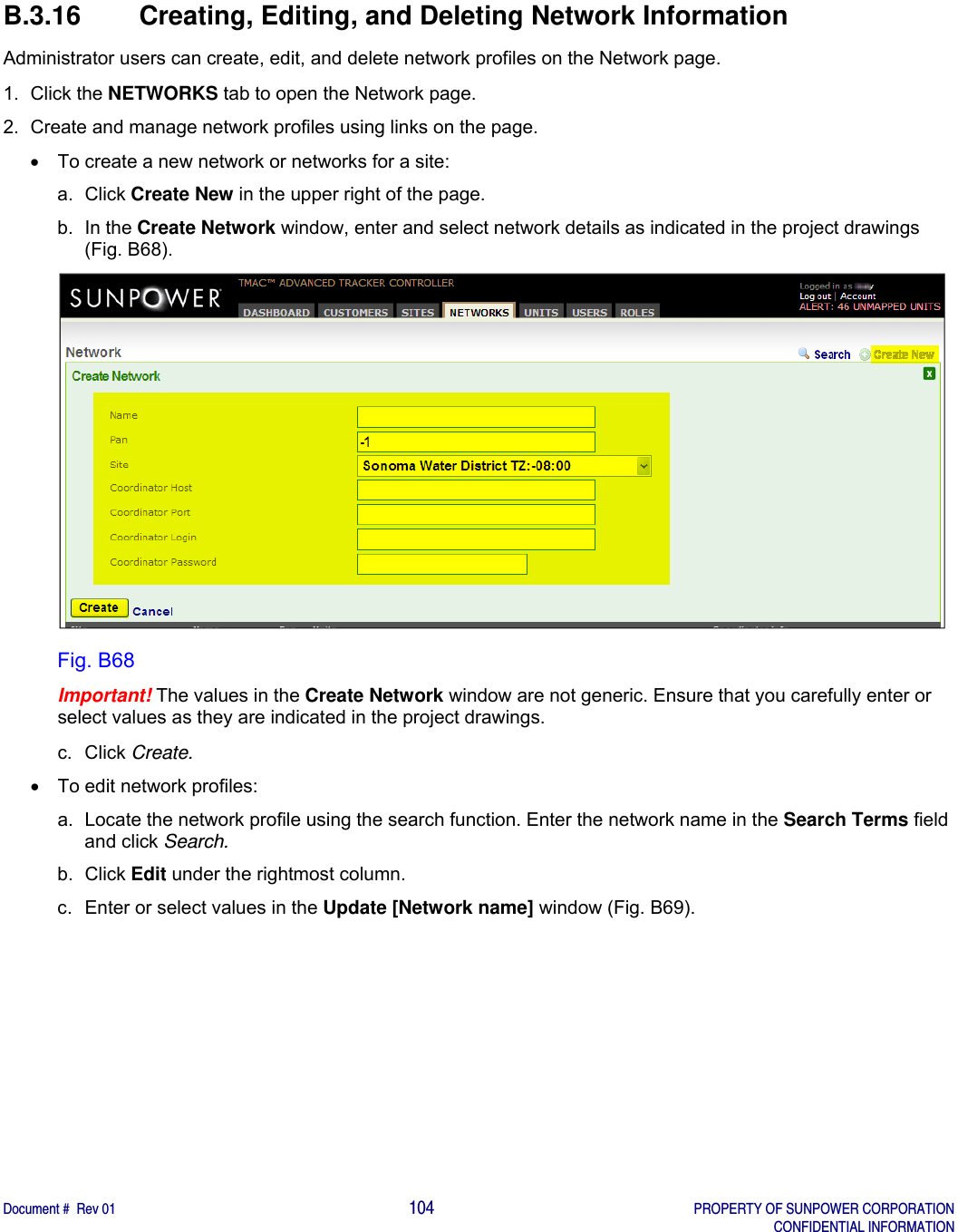   Document #  Rev 01                                                                                     104   PROPERTY OF SUNPOWER CORPORATION   CONFIDENTIAL INFORMATION  B.3.16  Creating, Editing, and Deleting Network Information Administrator users can create, edit, and delete network profiles on the Network page.  1. Click the NETWORKS tab to open the Network page. 2.  Create and manage network profiles using links on the page.   To create a new network or networks for a site: a. Click Create New in the upper right of the page. b. In the Create Network window, enter and select network details as indicated in the project drawings (Fig. B68).  Fig. B68 Important! The values in the Create Network window are not generic. Ensure that you carefully enter or select values as they are indicated in the project drawings. c. Click Create.   To edit network profiles: a.  Locate the network profile using the search function. Enter the network name in the Search Terms field and click Search. b. Click Edit under the rightmost column. c.  Enter or select values in the Update [Network name] window (Fig. B69). 