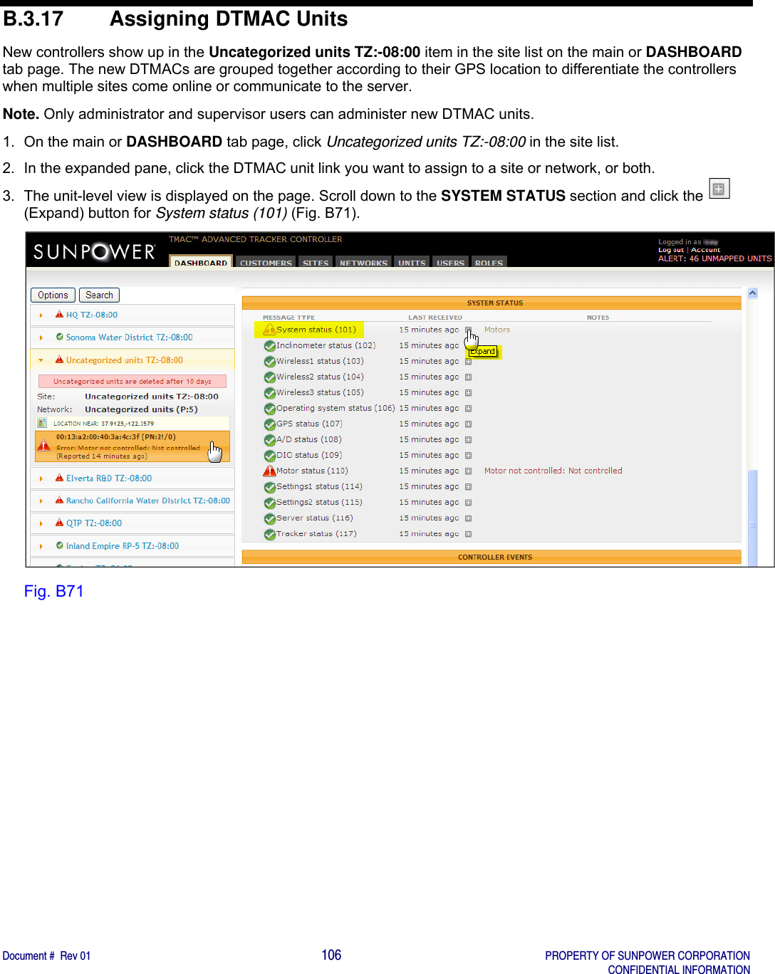    Document #  Rev 01                                                                                     106   PROPERTY OF SUNPOWER CORPORATION   CONFIDENTIAL INFORMATION  B.3.17  Assigning DTMAC Units New controllers show up in the Uncategorized units TZ:-08:00 item in the site list on the main or DASHBOARD tab page. The new DTMACs are grouped together according to their GPS location to differentiate the controllers when multiple sites come online or communicate to the server. Note. Only administrator and supervisor users can administer new DTMAC units.  1.  On the main or DASHBOARD tab page, click Uncategorized units TZ:-08:00 in the site list. 2.  In the expanded pane, click the DTMAC unit link you want to assign to a site or network, or both. 3.  The unit-level view is displayed on the page. Scroll down to the SYSTEM STATUS section and click the   (Expand) button for System status (101) (Fig. B71).  Fig. B71   