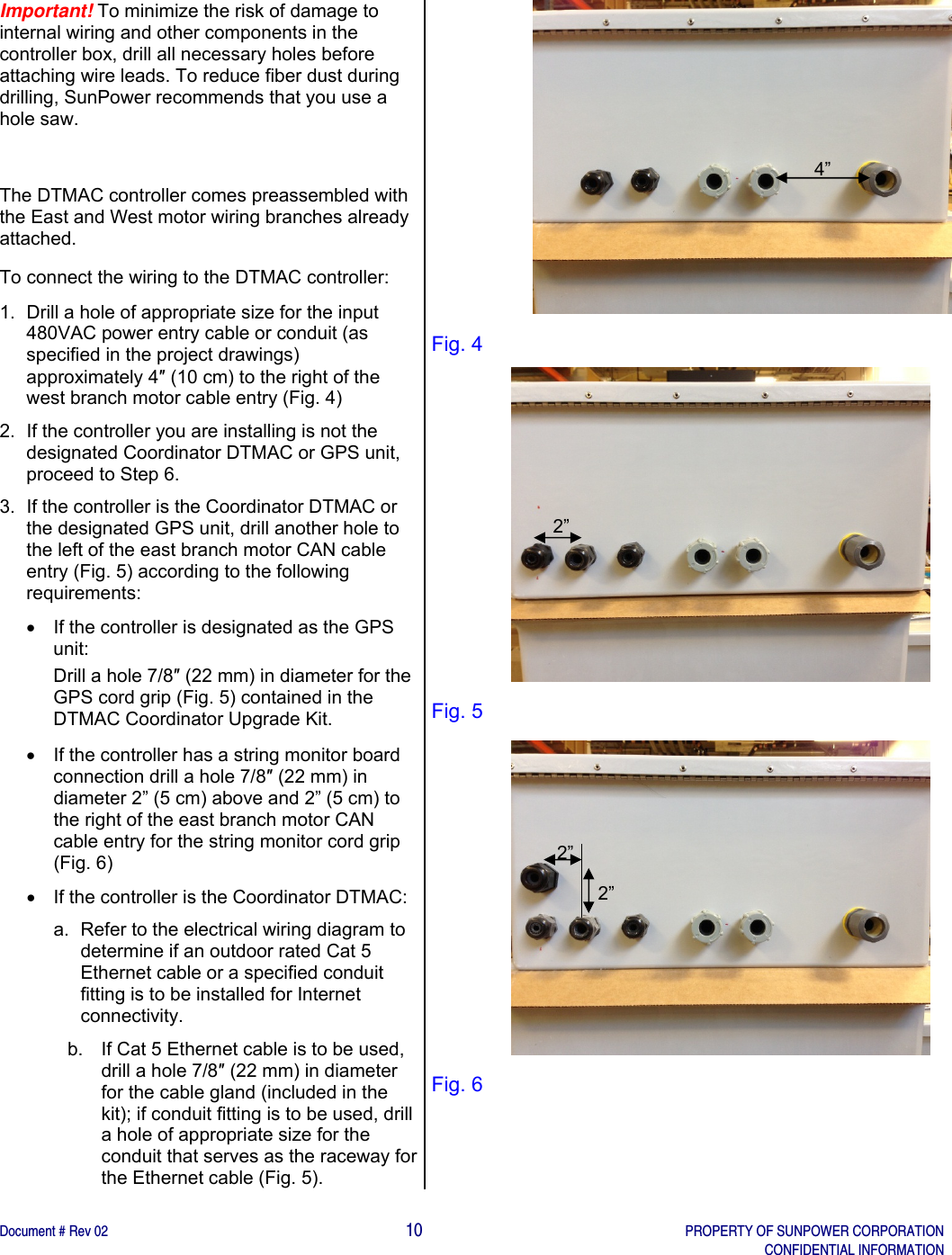    Document # Rev 02                                                                                       10   PROPERTY OF SUNPOWER CORPORATION   CONFIDENTIAL INFORMATION   Important! To minimize the risk of damage to internal wiring and other components in the controller box, drill all necessary holes before attaching wire leads. To reduce fiber dust during drilling, SunPower recommends that you use a hole saw.  The DTMAC controller comes preassembled with the East and West motor wiring branches already attached. To connect the wiring to the DTMAC controller: 1.  Drill a hole of appropriate size for the input 480VAC power entry cable or conduit (as specified in the project drawings) approximately 4″ (10 cm) to the right of the west branch motor cable entry (Fig. 4) 2.  If the controller you are installing is not the designated Coordinator DTMAC or GPS unit, proceed to Step 6. 3.  If the controller is the Coordinator DTMAC or the designated GPS unit, drill another hole to the left of the east branch motor CAN cable entry (Fig. 5) according to the following requirements:   If the controller is designated as the GPS unit:  Drill a hole 7/8″ (22 mm) in diameter for the GPS cord grip (Fig. 5) contained in the DTMAC Coordinator Upgrade Kit.    If the controller has a string monitor board connection drill a hole 7/8″ (22 mm) in diameter 2” (5 cm) above and 2” (5 cm) to the right of the east branch motor CAN cable entry for the string monitor cord grip (Fig. 6)   If the controller is the Coordinator DTMAC: a.  Refer to the electrical wiring diagram to determine if an outdoor rated Cat 5 Ethernet cable or a specified conduit fitting is to be installed for Internet connectivity. b.  If Cat 5 Ethernet cable is to be used, drill a hole 7/8″ (22 mm) in diameter for the cable gland (included in the kit); if conduit fitting is to be used, drill a hole of appropriate size for the conduit that serves as the raceway for the Ethernet cable (Fig. 5). Fig. 4                 Fig. 5                 Fig. 6   4” 2” 2” 2” 