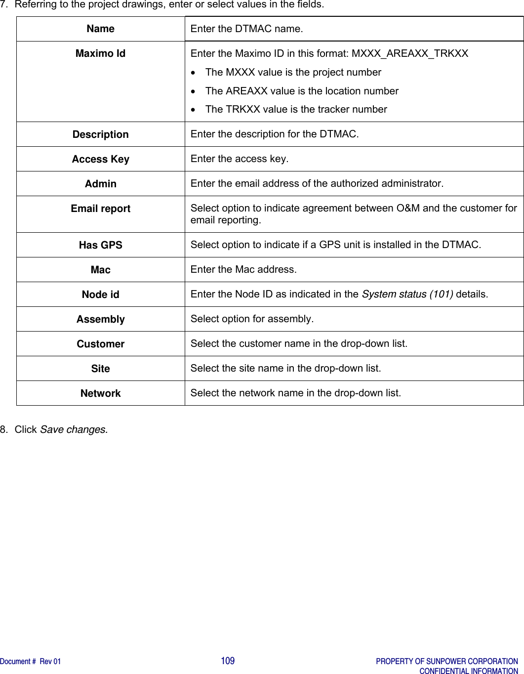    Document #  Rev 01                                                                                     109   PROPERTY OF SUNPOWER CORPORATION   CONFIDENTIAL INFORMATION  7.  Referring to the project drawings, enter or select values in the fields. Name  Enter the DTMAC name. Maximo Id  Enter the Maximo ID in this format: MXXX_AREAXX_TRKXX   The MXXX value is the project number   The AREAXX value is the location number   The TRKXX value is the tracker number Description  Enter the description for the DTMAC. Access Key  Enter the access key. Admin  Enter the email address of the authorized administrator. Email report  Select option to indicate agreement between O&amp;M and the customer for email reporting. Has GPS  Select option to indicate if a GPS unit is installed in the DTMAC. Mac  Enter the Mac address. Node id  Enter the Node ID as indicated in the System status (101) details. Assembly  Select option for assembly. Customer  Select the customer name in the drop-down list. Site  Select the site name in the drop-down list. Network  Select the network name in the drop-down list.  8. Click Save changes.   