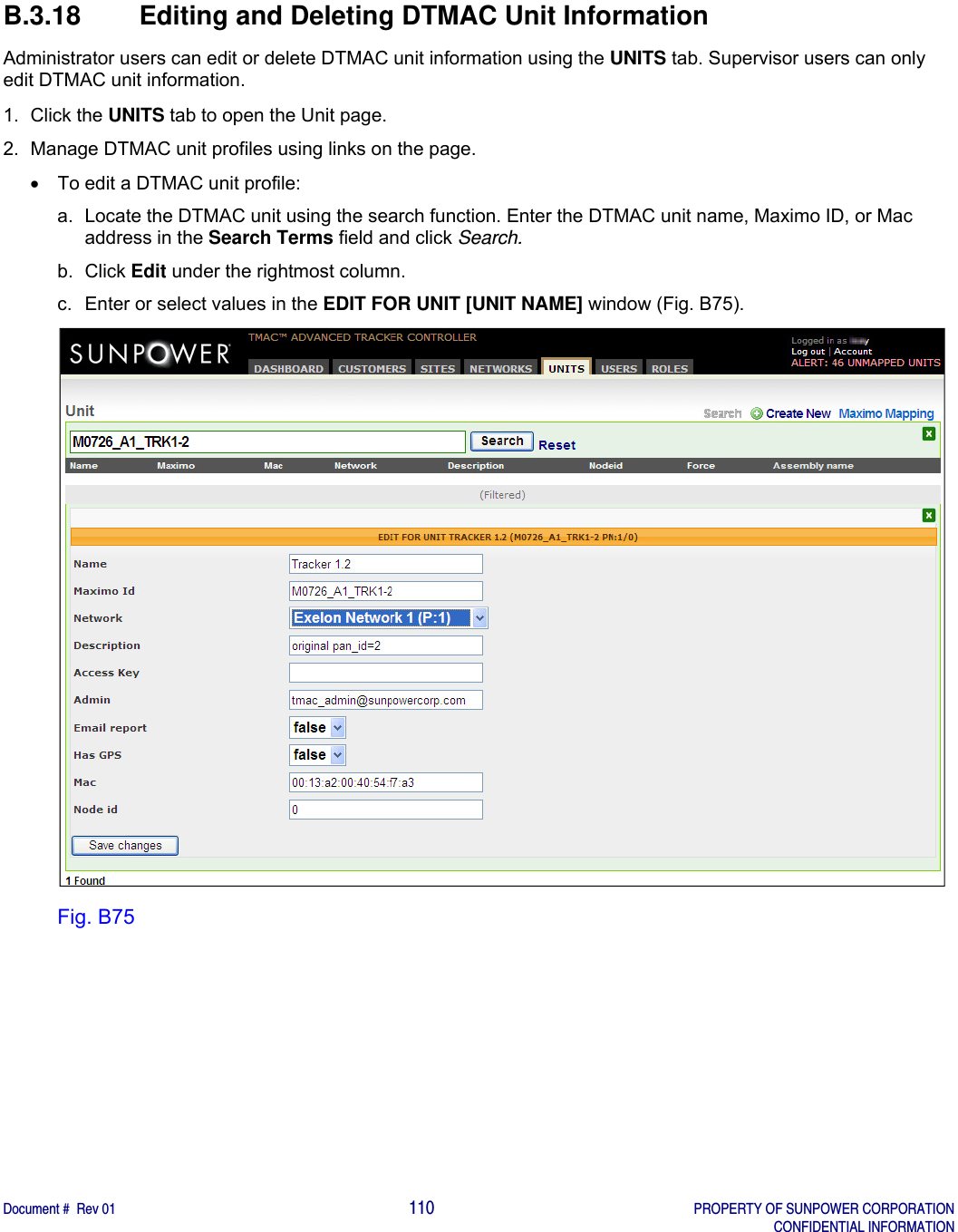    Document #  Rev 01                                                                                     110   PROPERTY OF SUNPOWER CORPORATION   CONFIDENTIAL INFORMATION  B.3.18  Editing and Deleting DTMAC Unit Information Administrator users can edit or delete DTMAC unit information using the UNITS tab. Supervisor users can only edit DTMAC unit information.   1. Click the UNITS tab to open the Unit page. 2.  Manage DTMAC unit profiles using links on the page.   To edit a DTMAC unit profile: a.  Locate the DTMAC unit using the search function. Enter the DTMAC unit name, Maximo ID, or Mac address in the Search Terms field and click Search. b. Click Edit under the rightmost column. c.  Enter or select values in the EDIT FOR UNIT [UNIT NAME] window (Fig. B75).  Fig. B75   