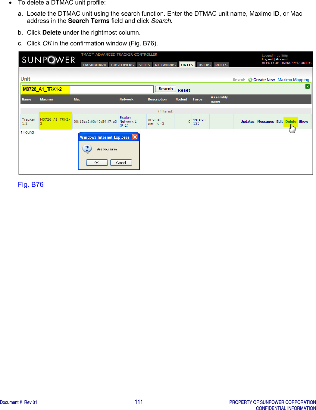    Document #  Rev 01                                                                                     111   PROPERTY OF SUNPOWER CORPORATION   CONFIDENTIAL INFORMATION    To delete a DTMAC unit profile: a.  Locate the DTMAC unit using the search function. Enter the DTMAC unit name, Maximo ID, or Mac address in the Search Terms field and click Search. b. Click Delete under the rightmost column. c. Click OK in the confirmation window (Fig. B76).  Fig. B76   