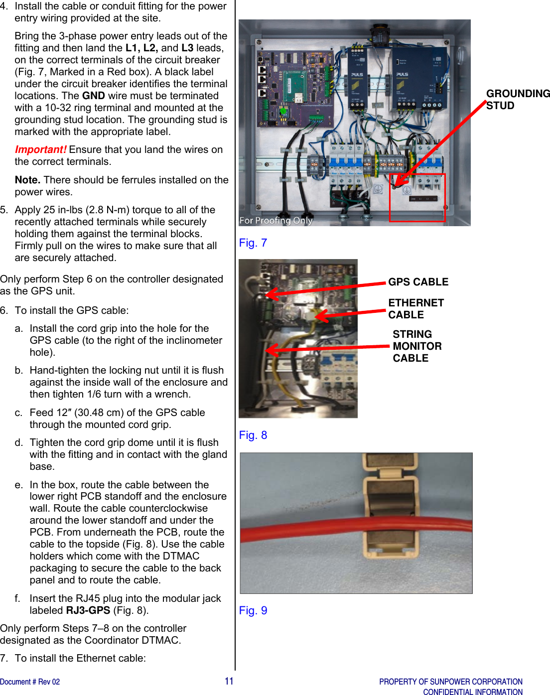    Document # Rev 02                                                                                       11   PROPERTY OF SUNPOWER CORPORATION   CONFIDENTIAL INFORMATION   4.  Install the cable or conduit fitting for the power entry wiring provided at the site.  Bring the 3-phase power entry leads out of the fitting and then land the L1, L2, and L3 leads, on the correct terminals of the circuit breaker (Fig. 7, Marked in a Red box). A black label under the circuit breaker identifies the terminal locations. The GND wire must be terminated with a 10-32 ring terminal and mounted at the grounding stud location. The grounding stud is marked with the appropriate label. Important! Ensure that you land the wires on the correct terminals. Note. There should be ferrules installed on the power wires. 5.  Apply 25 in-lbs (2.8 N-m) torque to all of the recently attached terminals while securely holding them against the terminal blocks. Firmly pull on the wires to make sure that all are securely attached. Only perform Step 6 on the controller designated as the GPS unit.  6.  To install the GPS cable: a.  Install the cord grip into the hole for the GPS cable (to the right of the inclinometer hole).  b.  Hand-tighten the locking nut until it is flush against the inside wall of the enclosure and then tighten 1/6 turn with a wrench.  c. Feed 12″ (30.48 cm) of the GPS cable through the mounted cord grip.  d.  Tighten the cord grip dome until it is flush with the fitting and in contact with the gland base.  e.  In the box, route the cable between the lower right PCB standoff and the enclosure wall. Route the cable counterclockwise around the lower standoff and under the PCB. From underneath the PCB, route the cable to the topside (Fig. 8). Use the cable holders which come with the DTMAC packaging to secure the cable to the back panel and to route the cable. f.  Insert the RJ45 plug into the modular jack labeled RJ3-GPS (Fig. 8). Only perform Steps 7–8 on the controller designated as the Coordinator DTMAC.  7.  To install the Ethernet cable:   Fig. 7  Fig. 8  Fig. 9   GPS CABLE ETHERNET CABLE STRING MONITOR CABLE GROUNDING STUD 