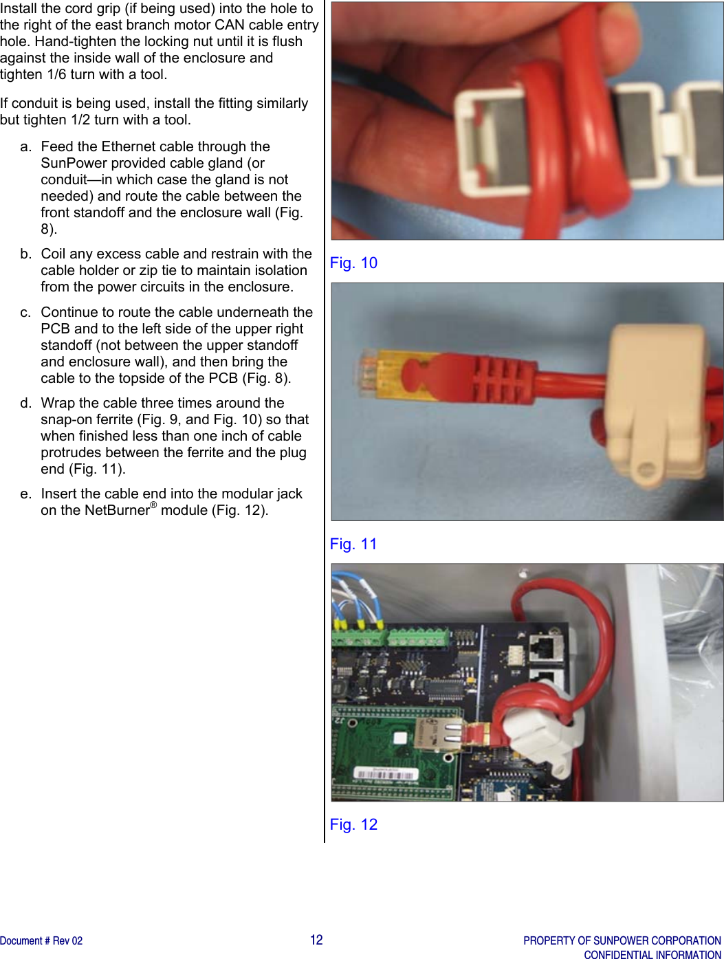    Document # Rev 02                                                                                       12   PROPERTY OF SUNPOWER CORPORATION   CONFIDENTIAL INFORMATION   Install the cord grip (if being used) into the hole to the right of the east branch motor CAN cable entry hole. Hand-tighten the locking nut until it is flush against the inside wall of the enclosure and tighten 1/6 turn with a tool. If conduit is being used, install the fitting similarly but tighten 1/2 turn with a tool. a.  Feed the Ethernet cable through the SunPower provided cable gland (or conduit—in which case the gland is not needed) and route the cable between the front standoff and the enclosure wall (Fig. 8).  b.  Coil any excess cable and restrain with the cable holder or zip tie to maintain isolation from the power circuits in the enclosure.  c.  Continue to route the cable underneath the PCB and to the left side of the upper right standoff (not between the upper standoff and enclosure wall), and then bring the cable to the topside of the PCB (Fig. 8). d.  Wrap the cable three times around the snap-on ferrite (Fig. 9, and Fig. 10) so that when finished less than one inch of cable protrudes between the ferrite and the plug end (Fig. 11). e.  Insert the cable end into the modular jack on the NetBurner® module (Fig. 12).        Fig. 10  Fig. 11  Fig. 12 