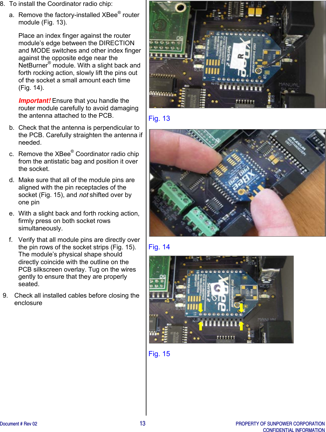    Document # Rev 02                                                                                       13   PROPERTY OF SUNPOWER CORPORATION   CONFIDENTIAL INFORMATION   8.  To install the Coordinator radio chip:  a.  Remove the factory-installed XBee® router module (Fig. 13).  Place an index finger against the router module’s edge between the DIRECTION and MODE switches and other index finger against the opposite edge near the NetBurner® module. With a slight back and forth rocking action, slowly lift the pins out of the socket a small amount each time (Fig. 14).  Important! Ensure that you handle the router module carefully to avoid damaging the antenna attached to the PCB.  b.  Check that the antenna is perpendicular to the PCB. Carefully straighten the antenna if needed.  c. Remove the XBee® Coordinator radio chip from the antistatic bag and position it over the socket. d.  Make sure that all of the module pins are aligned with the pin receptacles of the socket (Fig. 15), and not shifted over by one pin  e.  With a slight back and forth rocking action, firmly press on both socket rows simultaneously.  f.  Verify that all module pins are directly over the pin rows of the socket strips (Fig. 15). The module’s physical shape should directly coincide with the outline on the PCB silkscreen overlay. Tug on the wires gently to ensure that they are properly seated.  9.  Check all installed cables before closing the enclosure   Fig. 13  Fig. 14  Fig. 15     