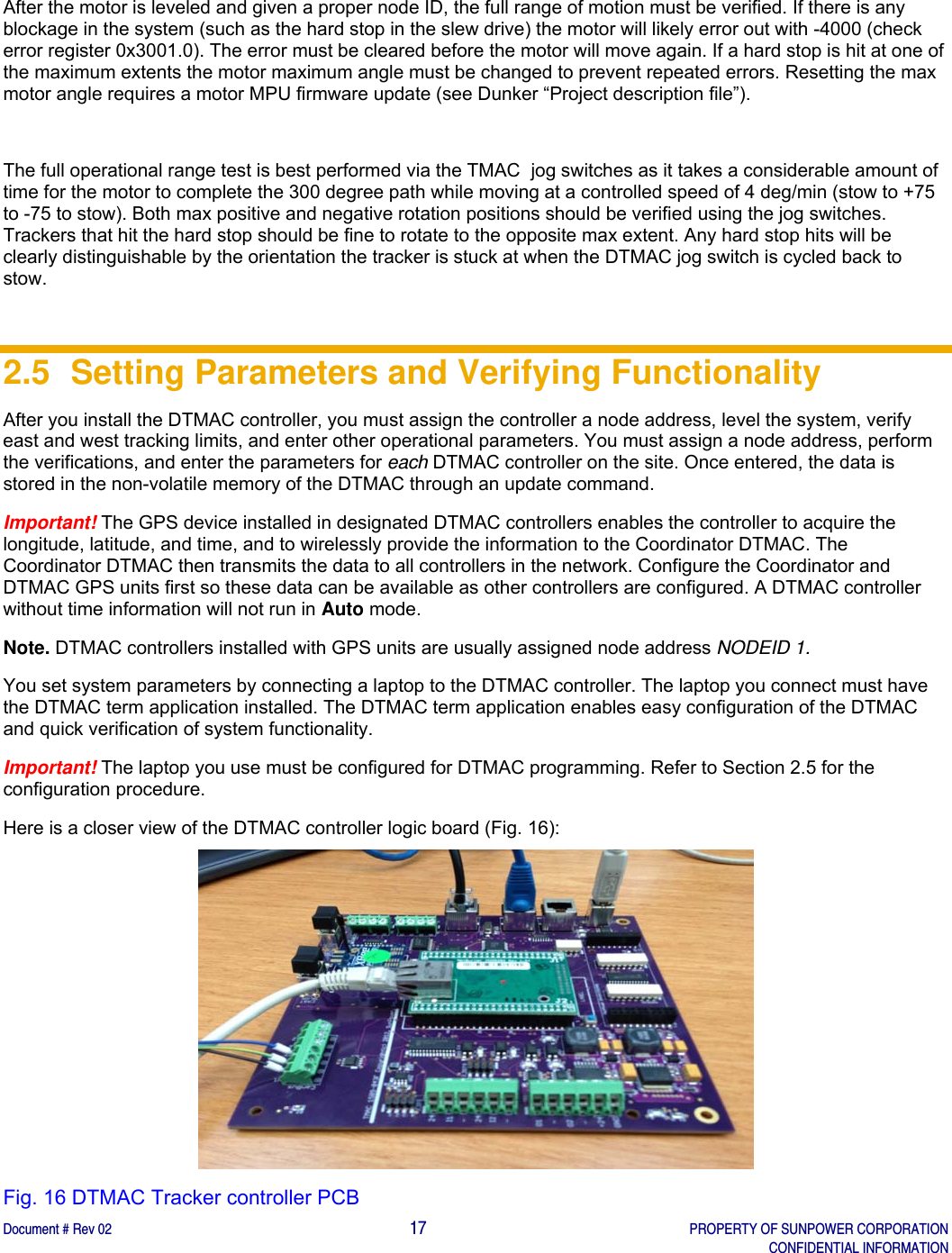    Document # Rev 02                                                                                       17   PROPERTY OF SUNPOWER CORPORATION   CONFIDENTIAL INFORMATION   After the motor is leveled and given a proper node ID, the full range of motion must be verified. If there is any blockage in the system (such as the hard stop in the slew drive) the motor will likely error out with -4000 (check error register 0x3001.0). The error must be cleared before the motor will move again. If a hard stop is hit at one of the maximum extents the motor maximum angle must be changed to prevent repeated errors. Resetting the max motor angle requires a motor MPU firmware update (see Dunker “Project description file”).    The full operational range test is best performed via the TMAC  jog switches as it takes a considerable amount of time for the motor to complete the 300 degree path while moving at a controlled speed of 4 deg/min (stow to +75 to -75 to stow). Both max positive and negative rotation positions should be verified using the jog switches. Trackers that hit the hard stop should be fine to rotate to the opposite max extent. Any hard stop hits will be clearly distinguishable by the orientation the tracker is stuck at when the DTMAC jog switch is cycled back to stow.   2.5  Setting Parameters and Verifying Functionality After you install the DTMAC controller, you must assign the controller a node address, level the system, verify east and west tracking limits, and enter other operational parameters. You must assign a node address, perform the verifications, and enter the parameters for each DTMAC controller on the site. Once entered, the data is stored in the non-volatile memory of the DTMAC through an update command.  Important! The GPS device installed in designated DTMAC controllers enables the controller to acquire the longitude, latitude, and time, and to wirelessly provide the information to the Coordinator DTMAC. The Coordinator DTMAC then transmits the data to all controllers in the network. Configure the Coordinator and DTMAC GPS units first so these data can be available as other controllers are configured. A DTMAC controller without time information will not run in Auto mode. Note. DTMAC controllers installed with GPS units are usually assigned node address NODEID 1. You set system parameters by connecting a laptop to the DTMAC controller. The laptop you connect must have the DTMAC term application installed. The DTMAC term application enables easy configuration of the DTMAC and quick verification of system functionality.  Important! The laptop you use must be configured for DTMAC programming. Refer to Section 2.5 for the configuration procedure.  Here is a closer view of the DTMAC controller logic board (Fig. 16):  Fig. 16 DTMAC Tracker controller PCB  