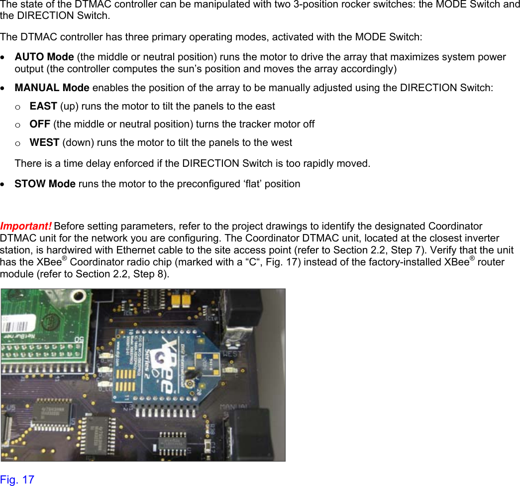   The state of the DTMAC controller can be manipulated with two 3-position rocker switches: the MODE Switch and the DIRECTION Switch. The DTMAC controller has three primary operating modes, activated with the MODE Switch:  AUTO Mode (the middle or neutral position) runs the motor to drive the array that maximizes system power output (the controller computes the sun’s position and moves the array accordingly)  MANUAL Mode enables the position of the array to be manually adjusted using the DIRECTION Switch: o EAST (up) runs the motor to tilt the panels to the east o OFF (the middle or neutral position) turns the tracker motor off o WEST (down) runs the motor to tilt the panels to the west  There is a time delay enforced if the DIRECTION Switch is too rapidly moved.   STOW Mode runs the motor to the preconfigured ‘flat’ position   Important! Before setting parameters, refer to the project drawings to identify the designated Coordinator DTMAC unit for the network you are configuring. The Coordinator DTMAC unit, located at the closest inverter station, is hardwired with Ethernet cable to the site access point (refer to Section 2.2, Step 7). Verify that the unit has the XBee® Coordinator radio chip (marked with a “C“, Fig. 17) instead of the factory-installed XBee® router module (refer to Section 2.2, Step 8).   Fig. 17   