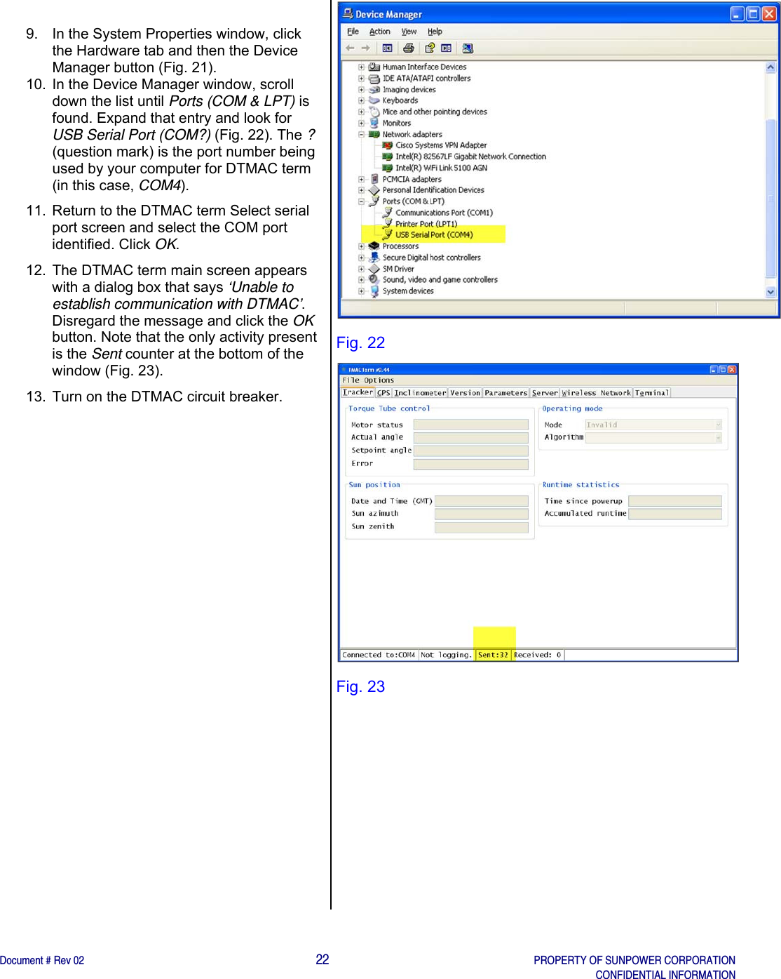    Document # Rev 02                                                                                       22   PROPERTY OF SUNPOWER CORPORATION   CONFIDENTIAL INFORMATION    9.  In the System Properties window, click the Hardware tab and then the Device Manager button (Fig. 21).  10.  In the Device Manager window, scroll down the list until Ports (COM &amp; LPT) is found. Expand that entry and look for USB Serial Port (COM?) (Fig. 22). The ? (question mark) is the port number being used by your computer for DTMAC term (in this case, COM4). 11.  Return to the DTMAC term Select serial port screen and select the COM port identified. Click OK. 12.  The DTMAC term main screen appears with a dialog box that says ‘Unable to establish communication with DTMAC’. Disregard the message and click the OK button. Note that the only activity present is the Sent counter at the bottom of the window (Fig. 23). 13.  Turn on the DTMAC circuit breaker.  Fig. 22  Fig. 23         