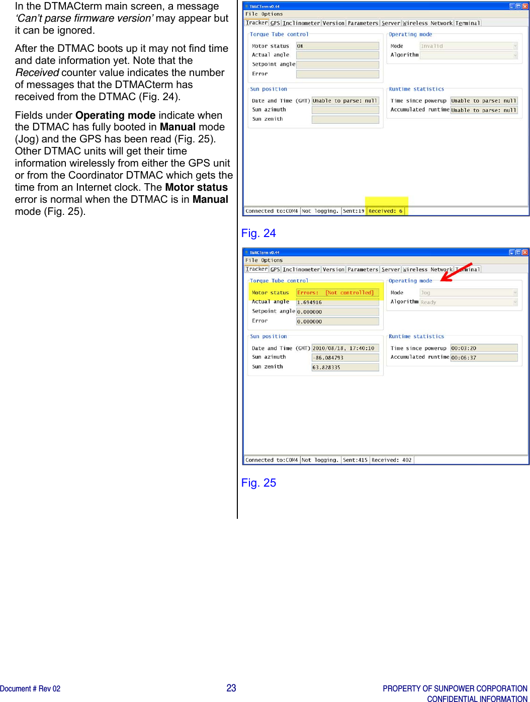    Document # Rev 02                                                                                       23   PROPERTY OF SUNPOWER CORPORATION   CONFIDENTIAL INFORMATION   In the DTMACterm main screen, a message ‘Can’t parse firmware version’ may appear but it can be ignored.  After the DTMAC boots up it may not find time and date information yet. Note that the Received counter value indicates the number of messages that the DTMACterm has received from the DTMAC (Fig. 24). Fields under Operating mode indicate when the DTMAC has fully booted in Manual mode (Jog) and the GPS has been read (Fig. 25). Other DTMAC units will get their time information wirelessly from either the GPS unit or from the Coordinator DTMAC which gets the time from an Internet clock. The Motor status error is normal when the DTMAC is in Manual mode (Fig. 25).   Fig. 24  Fig. 25  