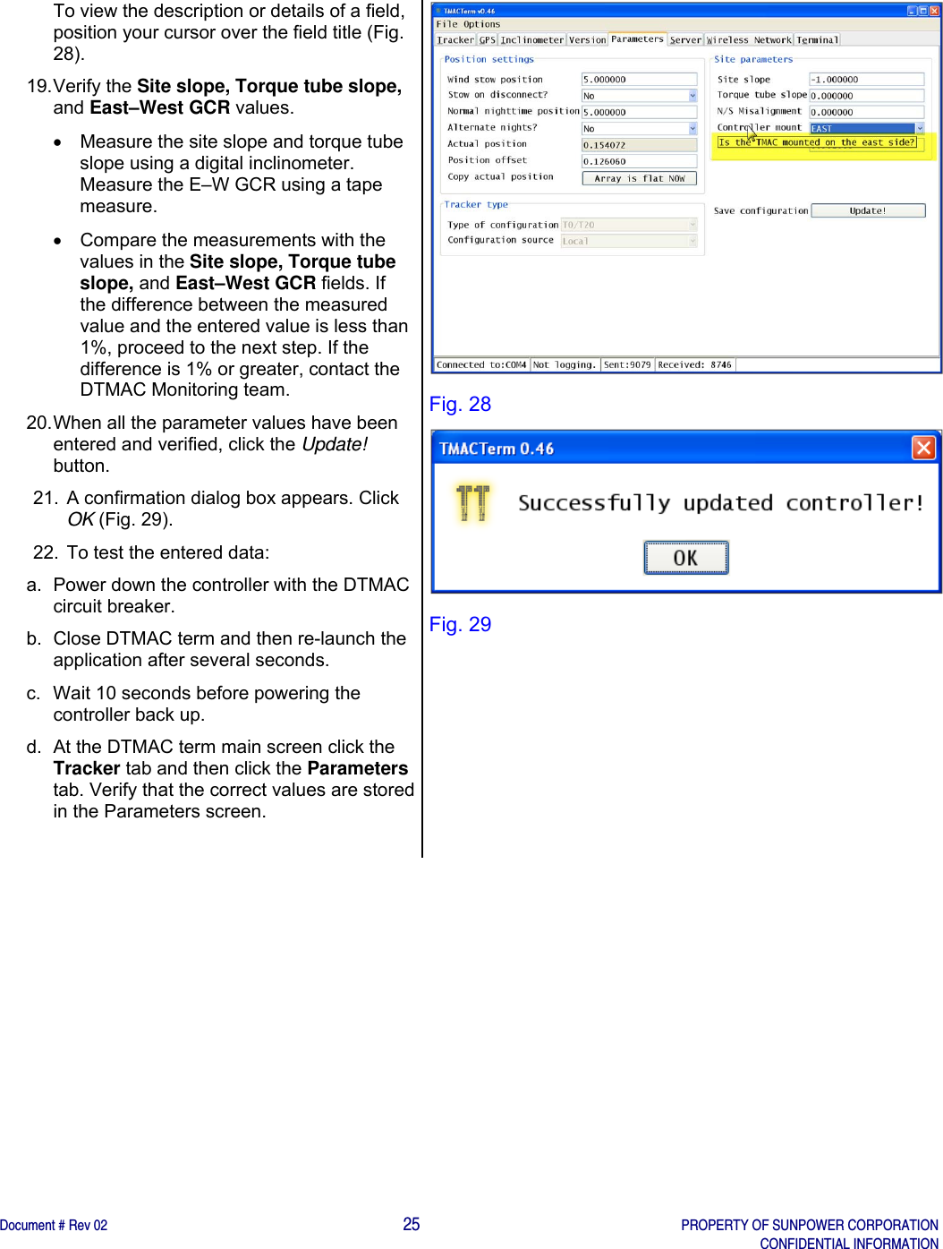    Document # Rev 02                                                                                       25   PROPERTY OF SUNPOWER CORPORATION   CONFIDENTIAL INFORMATION   To view the description or details of a field, position your cursor over the field title (Fig. 28).  19. Verify  the  Site slope, Torque tube slope, and East–West GCR values.    Measure the site slope and torque tube slope using a digital inclinometer. Measure the E–W GCR using a tape measure.    Compare the measurements with the values in the Site slope, Torque tube slope, and East–West GCR fields. If the difference between the measured value and the entered value is less than 1%, proceed to the next step. If the difference is 1% or greater, contact the DTMAC Monitoring team.   20. When all the parameter values have been entered and verified, click the Update! button. 21.  A confirmation dialog box appears. Click OK (Fig. 29). 22.  To test the entered data: a.  Power down the controller with the DTMAC circuit breaker. b.  Close DTMAC term and then re-launch the application after several seconds. c.  Wait 10 seconds before powering the controller back up. d.  At the DTMAC term main screen click the Tracker tab and then click the Parameters tab. Verify that the correct values are stored in the Parameters screen.   Fig. 28  Fig. 29 