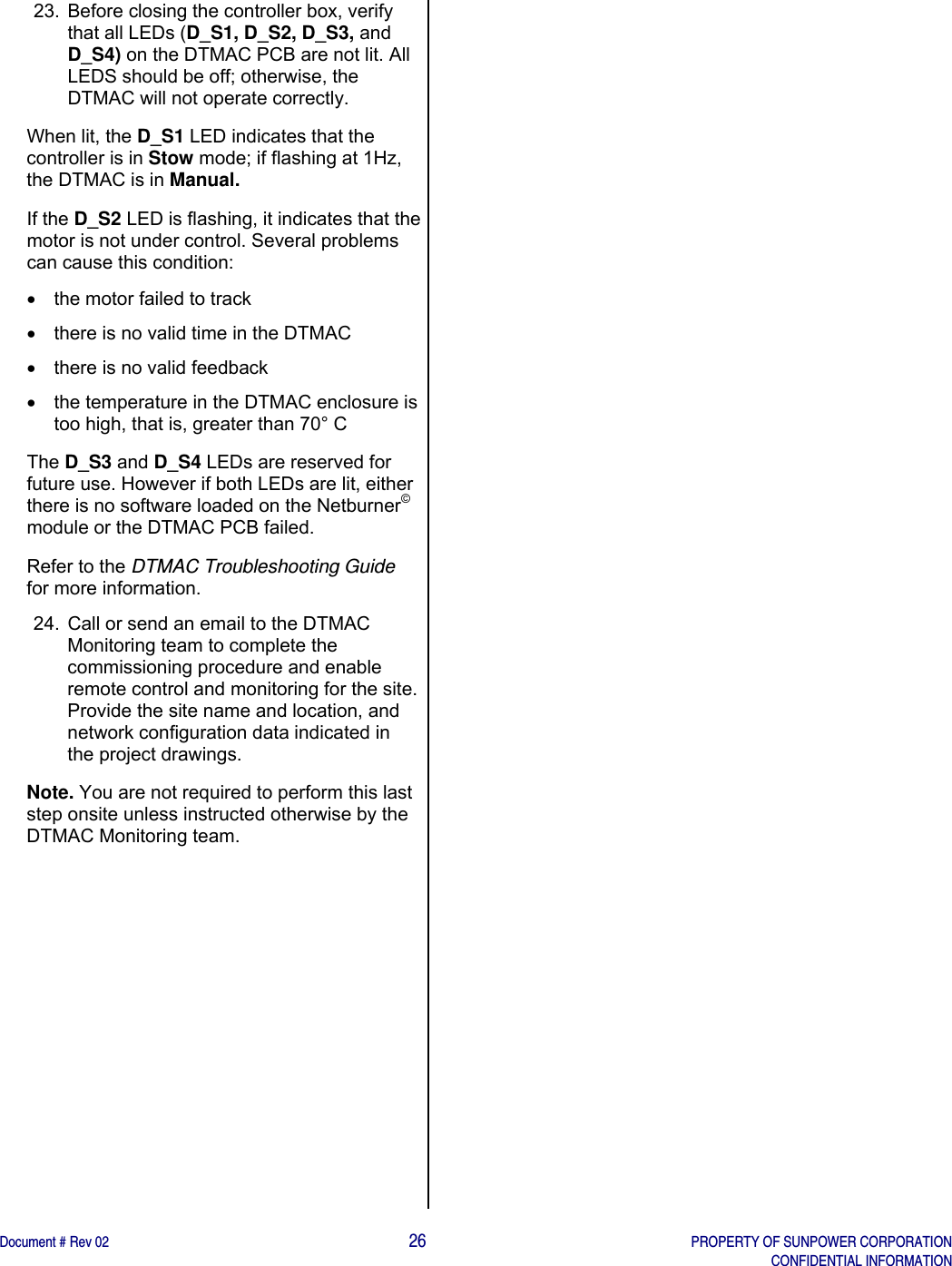    Document # Rev 02                                                                                       26   PROPERTY OF SUNPOWER CORPORATION   CONFIDENTIAL INFORMATION   23.  Before closing the controller box, verify that all LEDs (D_S1, D_S2, D_S3, and D_S4) on the DTMAC PCB are not lit. All LEDS should be off; otherwise, the DTMAC will not operate correctly. When lit, the D_S1 LED indicates that the controller is in Stow mode; if flashing at 1Hz, the DTMAC is in Manual.  If the D_S2 LED is flashing, it indicates that the motor is not under control. Several problems can cause this condition:    the motor failed to track   there is no valid time in the DTMAC   there is no valid feedback   the temperature in the DTMAC enclosure is too high, that is, greater than 70° C  The D_S3 and D_S4 LEDs are reserved for future use. However if both LEDs are lit, either there is no software loaded on the Netburner© module or the DTMAC PCB failed. Refer to the DTMAC Troubleshooting Guide for more information.  24.  Call or send an email to the DTMAC Monitoring team to complete the commissioning procedure and enable remote control and monitoring for the site. Provide the site name and location, and network configuration data indicated in the project drawings.  Note. You are not required to perform this last step onsite unless instructed otherwise by the DTMAC Monitoring team.           