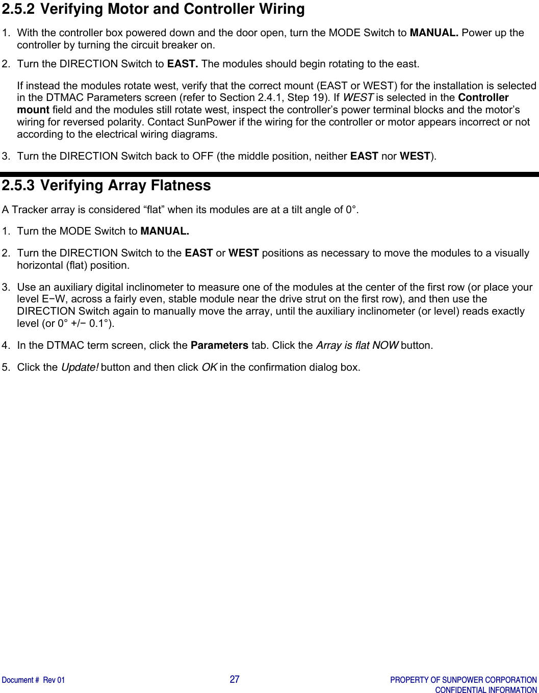    Document #  Rev 01                                                                                     27   PROPERTY OF SUNPOWER CORPORATION   CONFIDENTIAL INFORMATION  2.5.2 Verifying Motor and Controller Wiring 1.  With the controller box powered down and the door open, turn the MODE Switch to MANUAL. Power up the controller by turning the circuit breaker on. 2.  Turn the DIRECTION Switch to EAST. The modules should begin rotating to the east. If instead the modules rotate west, verify that the correct mount (EAST or WEST) for the installation is selected in the DTMAC Parameters screen (refer to Section 2.4.1, Step 19). If WEST is selected in the Controller mount field and the modules still rotate west, inspect the controller’s power terminal blocks and the motor’s wiring for reversed polarity. Contact SunPower if the wiring for the controller or motor appears incorrect or not according to the electrical wiring diagrams.   3.  Turn the DIRECTION Switch back to OFF (the middle position, neither EAST nor WEST). 2.5.3 Verifying Array Flatness A Tracker array is considered “flat” when its modules are at a tilt angle of 0°. 1.  Turn the MODE Switch to MANUAL.  2.  Turn the DIRECTION Switch to the EAST or WEST positions as necessary to move the modules to a visually horizontal (flat) position. 3.  Use an auxiliary digital inclinometer to measure one of the modules at the center of the first row (or place your level E−W, across a fairly even, stable module near the drive strut on the first row), and then use the DIRECTION Switch again to manually move the array, until the auxiliary inclinometer (or level) reads exactly level (or 0° +/− 0.1°). 4.  In the DTMAC term screen, click the Parameters tab. Click the Array is flat NOW button.  5. Click the Update! button and then click OK in the confirmation dialog box.    
