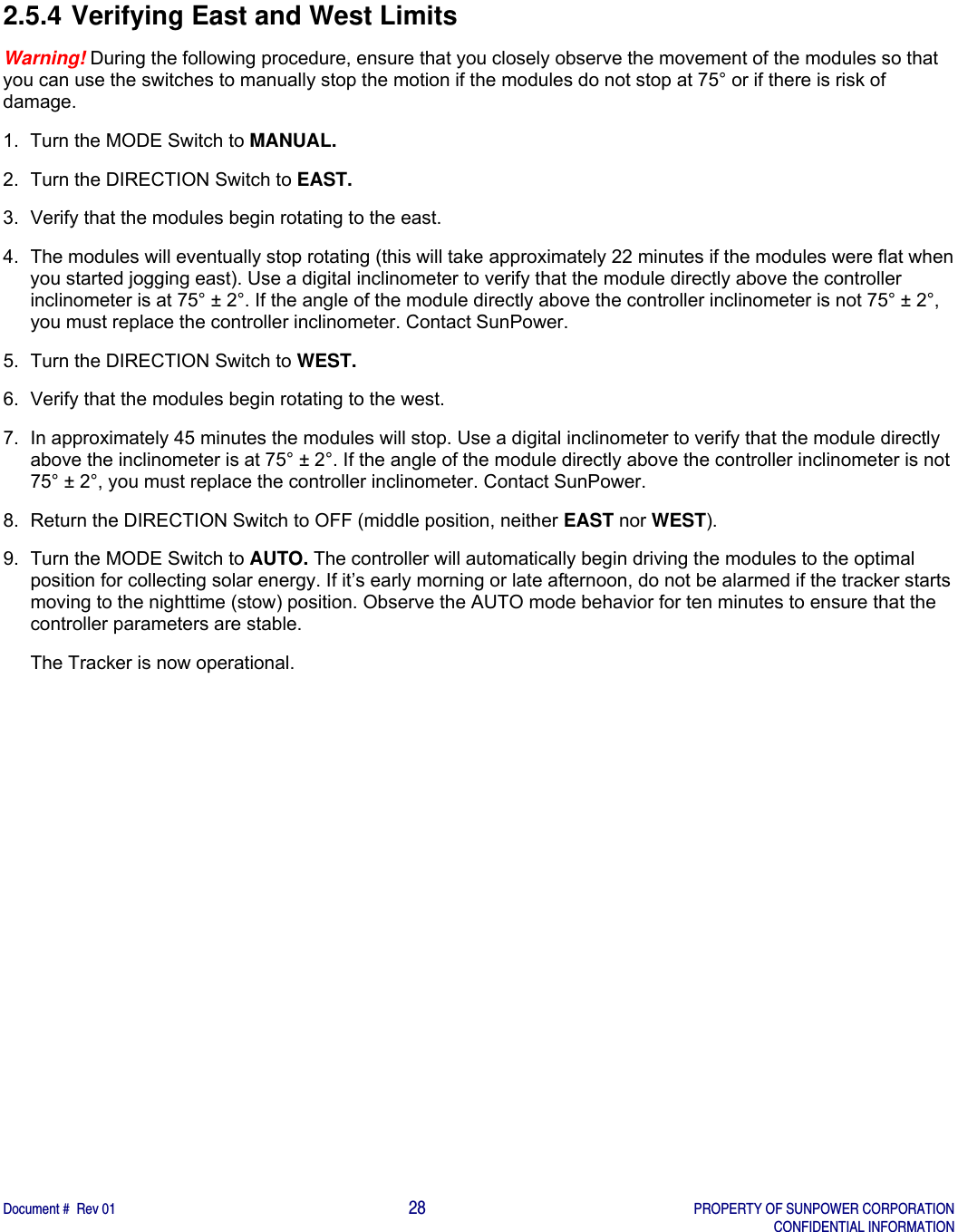    Document #  Rev 01                                                                                     28   PROPERTY OF SUNPOWER CORPORATION   CONFIDENTIAL INFORMATION  2.5.4 Verifying East and West Limits Warning! During the following procedure, ensure that you closely observe the movement of the modules so that you can use the switches to manually stop the motion if the modules do not stop at 75° or if there is risk of damage.  1.  Turn the MODE Switch to MANUAL. 2.  Turn the DIRECTION Switch to EAST.  3.  Verify that the modules begin rotating to the east.  4.  The modules will eventually stop rotating (this will take approximately 22 minutes if the modules were flat when you started jogging east). Use a digital inclinometer to verify that the module directly above the controller inclinometer is at 75° ± 2°. If the angle of the module directly above the controller inclinometer is not 75° ± 2°, you must replace the controller inclinometer. Contact SunPower.  5.  Turn the DIRECTION Switch to WEST. 6.  Verify that the modules begin rotating to the west. 7.  In approximately 45 minutes the modules will stop. Use a digital inclinometer to verify that the module directly above the inclinometer is at 75° ± 2°. If the angle of the module directly above the controller inclinometer is not 75° ± 2°, you must replace the controller inclinometer. Contact SunPower. 8.  Return the DIRECTION Switch to OFF (middle position, neither EAST nor WEST). 9.  Turn the MODE Switch to AUTO. The controller will automatically begin driving the modules to the optimal position for collecting solar energy. If it’s early morning or late afternoon, do not be alarmed if the tracker starts moving to the nighttime (stow) position. Observe the AUTO mode behavior for ten minutes to ensure that the controller parameters are stable.  The Tracker is now operational.  