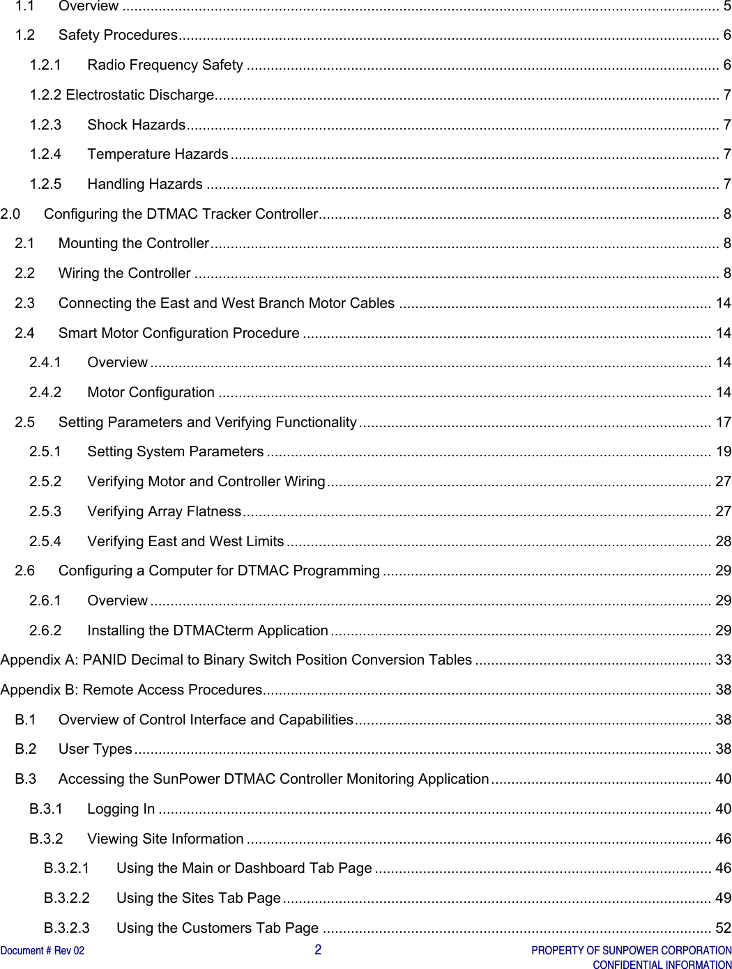    Document # Rev 02                                                                                       2   PROPERTY OF SUNPOWER CORPORATION   CONFIDENTIAL INFORMATION   1.1Overview ..................................................................................................................................................... 51.2Safety Procedures ....................................................................................................................................... 61.2.1Radio Frequency Safety ...................................................................................................................... 61.2.2 Electrostatic Discharge .............................................................................................................................. 71.2.3Shock Hazards ..................................................................................................................................... 71.2.4Temperature Hazards .......................................................................................................................... 71.2.5Handling Hazards ................................................................................................................................ 72.0Configuring the DTMAC Tracker Controller .................................................................................................... 82.1Mounting the Controller ............................................................................................................................... 82.2Wiring the Controller ................................................................................................................................... 82.3Connecting the East and West Branch Motor Cables .............................................................................. 142.4Smart Motor Configuration Procedure ...................................................................................................... 142.4.1Overview ............................................................................................................................................ 142.4.2Motor Configuration ........................................................................................................................... 142.5Setting Parameters and Verifying Functionality ........................................................................................ 172.5.1Setting System Parameters ............................................................................................................... 192.5.2Verifying Motor and Controller Wiring ................................................................................................ 272.5.3Verifying Array Flatness ..................................................................................................................... 272.5.4Verifying East and West Limits .......................................................................................................... 282.6Configuring a Computer for DTMAC Programming .................................................................................. 292.6.1Overview ............................................................................................................................................ 292.6.2Installing the DTMACterm Application ............................................................................................... 29Appendix A: PANID Decimal to Binary Switch Position Conversion Tables ........................................................... 33Appendix B: Remote Access Procedures................................................................................................................ 38B.1Overview of Control Interface and Capabilities ......................................................................................... 38B.2User Types ................................................................................................................................................ 38B.3Accessing the SunPower DTMAC Controller Monitoring Application .......................................................  40B.3.1Logging In .......................................................................................................................................... 40B.3.2Viewing Site Information .................................................................................................................... 46B.3.2.1Using the Main or Dashboard Tab Page .................................................................................... 46B.3.2.2Using the Sites Tab Page ........................................................................................................... 49B.3.2.3Using the Customers Tab Page ................................................................................................. 52