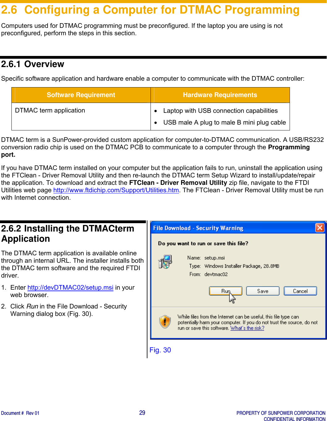    Document #  Rev 01                                                                                     29   PROPERTY OF SUNPOWER CORPORATION   CONFIDENTIAL INFORMATION  2.6  Configuring a Computer for DTMAC Programming Computers used for DTMAC programming must be preconfigured. If the laptop you are using is not preconfigured, perform the steps in this section.   2.6.1 Overview Specific software application and hardware enable a computer to communicate with the DTMAC controller: Software Requirement  Hardware Requirements DTMAC term application    Laptop with USB connection capabilities   USB male A plug to male B mini plug cable DTMAC term is a SunPower-provided custom application for computer-to-DTMAC communication. A USB/RS232 conversion radio chip is used on the DTMAC PCB to communicate to a computer through the Programming port.  If you have DTMAC term installed on your computer but the application fails to run, uninstall the application using the FTClean - Driver Removal Utility and then re-launch the DTMAC term Setup Wizard to install/update/repair the application. To download and extract the FTClean - Driver Removal Utility zip file, navigate to the FTDI Utilities web page http://www.ftdichip.com/Support/Utilities.htm. The FTClean - Driver Removal Utility must be run with Internet connection.  2.6.2 Installing the DTMACterm Application The DTMAC term application is available online through an internal URL. The installer installs both the DTMAC term software and the required FTDI driver. 1. Enter http://devDTMAC02/setup.msi in your web browser. 2. Click Run in the File Download - Security Warning dialog box (Fig. 30).   Fig. 30 