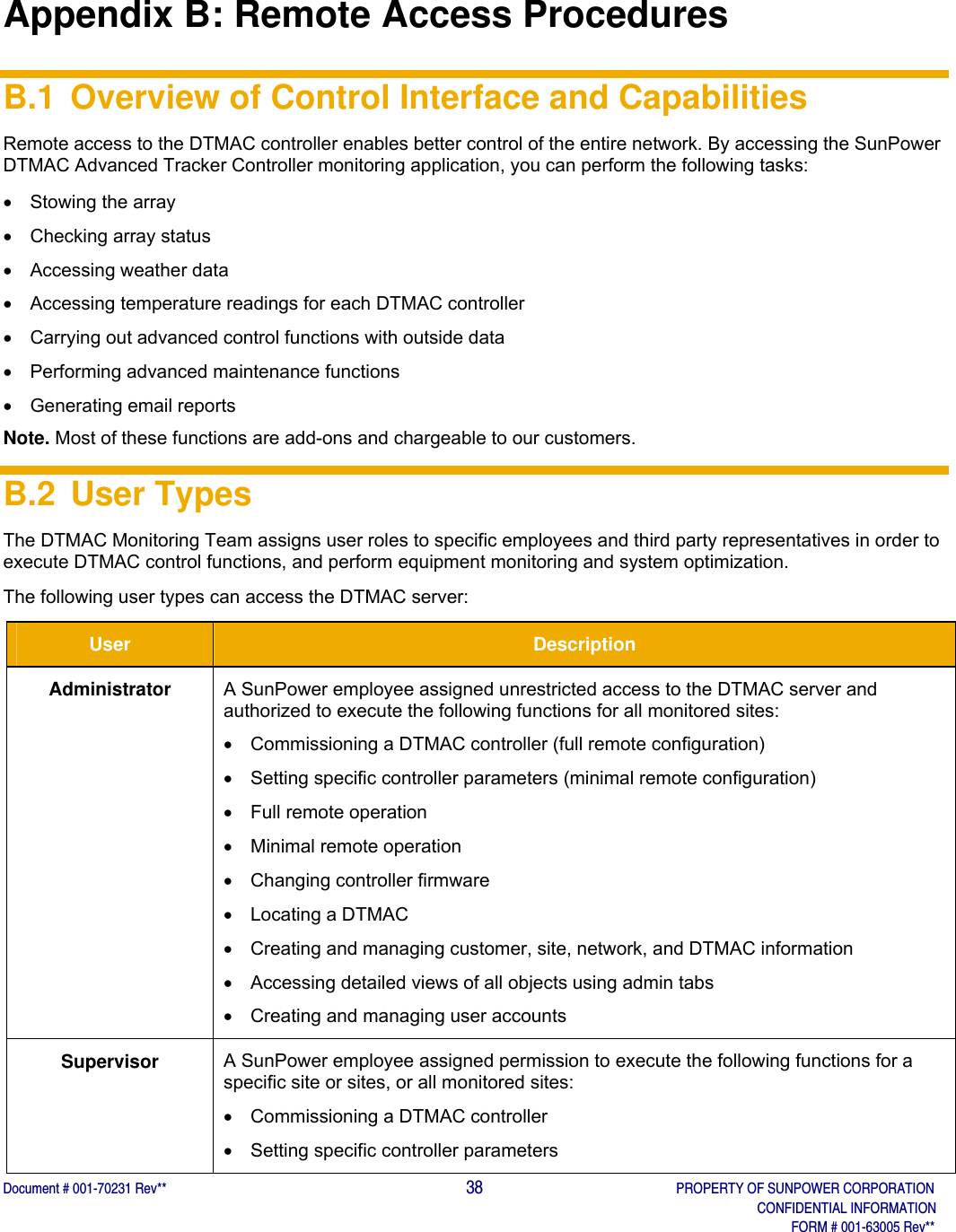  Document # 001-70231 Rev**                                                                                        38       PROPERTY OF SUNPOWER CORPORATION              CONFIDENTIAL INFORMATION                               FORM # 001-63005 Rev**  Appendix B: Remote Access Procedures B.1 Overview of Control Interface and Capabilities Remote access to the DTMAC controller enables better control of the entire network. By accessing the SunPower DTMAC Advanced Tracker Controller monitoring application, you can perform the following tasks:    Stowing the array   Checking array status  Accessing weather data  Accessing temperature readings for each DTMAC controller   Carrying out advanced control functions with outside data   Performing advanced maintenance functions   Generating email reports Note. Most of these functions are add-ons and chargeable to our customers.  B.2 User Types The DTMAC Monitoring Team assigns user roles to specific employees and third party representatives in order to execute DTMAC control functions, and perform equipment monitoring and system optimization. The following user types can access the DTMAC server: User  Description Administrator  A SunPower employee assigned unrestricted access to the DTMAC server and authorized to execute the following functions for all monitored sites:   Commissioning a DTMAC controller (full remote configuration)    Setting specific controller parameters (minimal remote configuration)    Full remote operation    Minimal remote operation  Changing controller firmware   Locating a DTMAC   Creating and managing customer, site, network, and DTMAC information   Accessing detailed views of all objects using admin tabs   Creating and managing user accounts   Supervisor  A SunPower employee assigned permission to execute the following functions for a specific site or sites, or all monitored sites:   Commissioning a DTMAC controller   Setting specific controller parameters  