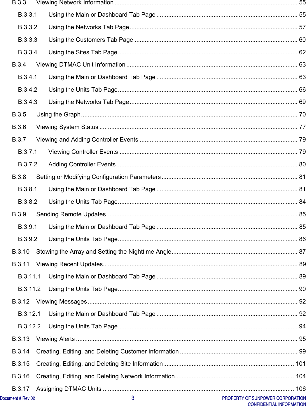    Document # Rev 02                                                                                       3   PROPERTY OF SUNPOWER CORPORATION   CONFIDENTIAL INFORMATION   B.3.3Viewing Network Information ............................................................................................................. 55B.3.3.1Using the Main or Dashboard Tab Page .................................................................................... 55B.3.3.2Using the Networks Tab Page .................................................................................................... 57B.3.3.3Using the Customers Tab Page ................................................................................................. 60B.3.3.4Using the Sites Tab Page ........................................................................................................... 62B.3.4Viewing DTMAC Unit Information ...................................................................................................... 63B.3.4.1Using the Main or Dashboard Tab Page .................................................................................... 63B.3.4.2Using the Units Tab Page ........................................................................................................... 66B.3.4.3Using the Networks Tab Page .................................................................................................... 69B.3.5Using the Graph ................................................................................................................................. 70B.3.6Viewing System Status ...................................................................................................................... 77B.3.7Viewing and Adding Controller Events .............................................................................................. 79B.3.7.1Viewing Controller Events .......................................................................................................... 79B.3.7.2Adding Controller Events ............................................................................................................ 80B.3.8Setting or Modifying Configuration Parameters ................................................................................. 81B.3.8.1Using the Main or Dashboard Tab Page .................................................................................... 81B.3.8.2Using the Units Tab Page ........................................................................................................... 84B.3.9Sending Remote Updates .................................................................................................................. 85B.3.9.1Using the Main or Dashboard Tab Page .................................................................................... 85B.3.9.2Using the Units Tab Page ........................................................................................................... 86B.3.10Stowing the Array and Setting the Nighttime Angle ........................................................................... 87B.3.11Viewing Recent Updates .................................................................................................................... 89B.3.11.1Using the Main or Dashboard Tab Page .................................................................................... 89B.3.11.2Using the Units Tab Page ........................................................................................................... 90B.3.12Viewing Messages ............................................................................................................................. 92B.3.12.1Using the Main or Dashboard Tab Page .................................................................................... 92B.3.12.2Using the Units Tab Page ........................................................................................................... 94B.3.13Viewing Alerts .................................................................................................................................... 95B.3.14Creating, Editing, and Deleting Customer Information ...................................................................... 99B.3.15Creating, Editing, and Deleting Site Information .............................................................................. 101B.3.16Creating, Editing, and Deleting Network Information .......................................................................  104B.3.17Assigning DTMAC Units .................................................................................................................. 106