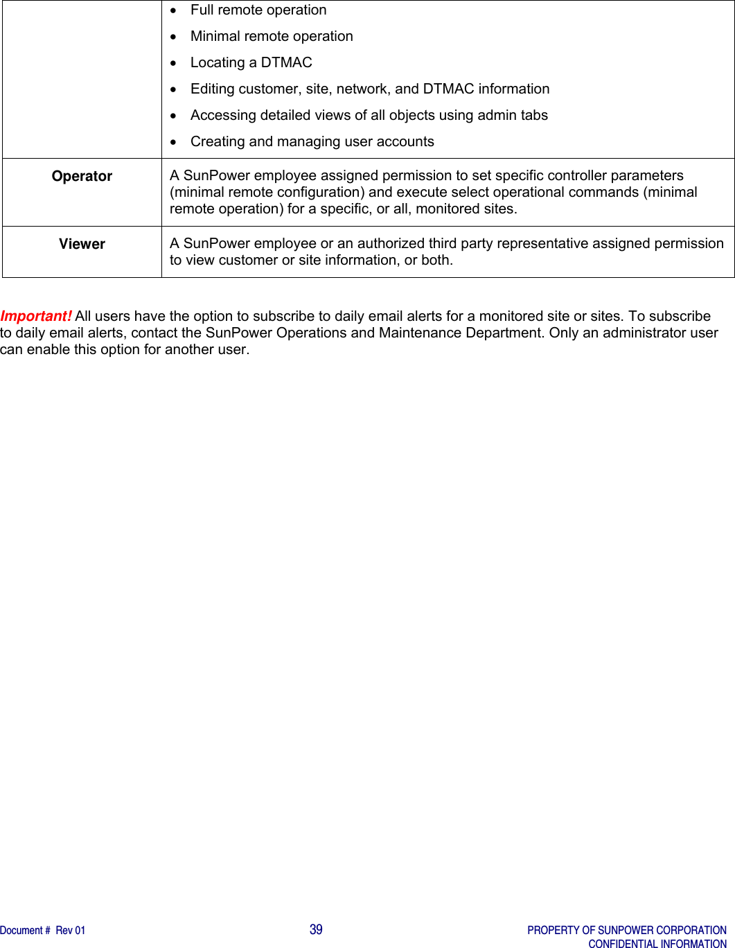    Document #  Rev 01                                                                                     39   PROPERTY OF SUNPOWER CORPORATION   CONFIDENTIAL INFORMATION    Full remote operation   Minimal remote operation   Locating a DTMAC   Editing customer, site, network, and DTMAC information   Accessing detailed views of all objects using admin tabs   Creating and managing user accounts     Operator  A SunPower employee assigned permission to set specific controller parameters (minimal remote configuration) and execute select operational commands (minimal remote operation) for a specific, or all, monitored sites.   Viewer  A SunPower employee or an authorized third party representative assigned permission to view customer or site information, or both.     Important! All users have the option to subscribe to daily email alerts for a monitored site or sites. To subscribe to daily email alerts, contact the SunPower Operations and Maintenance Department. Only an administrator user can enable this option for another user.   