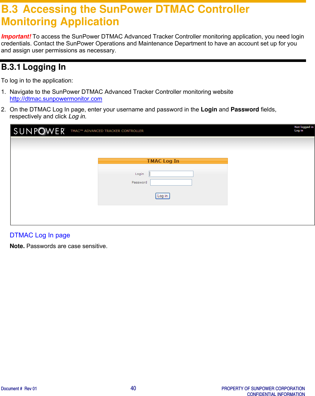    Document #  Rev 01                                                                                     40   PROPERTY OF SUNPOWER CORPORATION   CONFIDENTIAL INFORMATION  B.3 Accessing the SunPower DTMAC Controller Monitoring Application Important! To access the SunPower DTMAC Advanced Tracker Controller monitoring application, you need login credentials. Contact the SunPower Operations and Maintenance Department to have an account set up for you and assign user permissions as necessary.  B.3.1 Logging In  To log in to the application:  1.  Navigate to the SunPower DTMAC Advanced Tracker Controller monitoring website http://dtmac.sunpowermonitor.com 2.  On the DTMAC Log In page, enter your username and password in the Login and Password fields, respectively and click Log in.  DTMAC Log In page Note. Passwords are case sensitive.   