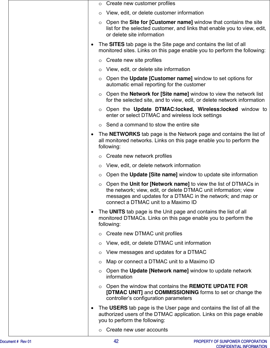    Document #  Rev 01                                                                                     42   PROPERTY OF SUNPOWER CORPORATION   CONFIDENTIAL INFORMATION  o  Create new customer profiles  o  View, edit, or delete customer information o Open the Site for [Customer name] window that contains the site list for the selected customer, and links that enable you to view, edit, or delete site information   The SITES tab page is the Site page and contains the list of all monitored sites. Links on this page enable you to perform the following: o  Create new site profiles o  View, edit, or delete site information o Open the Update [Customer name] window to set options for automatic email reporting for the customer  o Open the Network for [Site name] window to view the network list for the selected site, and to view, edit, or delete network information o Open the Update DTMAC:locked, Wireless:locked window to enter or select DTMAC and wireless lock settings o  Send a command to stow the entire site    The NETWORKS tab page is the Network page and contains the list of all monitored networks. Links on this page enable you to perform the following: o  Create new network profiles o  View, edit, or delete network information o Open the Update [Site name] window to update site information o Open the Unit for [Network name] to view the list of DTMACs in the network; view, edit, or delete DTMAC unit information; view messages and updates for a DTMAC in the network; and map or connect a DTMAC unit to a Maximo ID  The UNITS tab page is the Unit page and contains the list of all monitored DTMACs. Links on this page enable you to perform the following: o  Create new DTMAC unit profiles o  View, edit, or delete DTMAC unit information o  View messages and updates for a DTMAC o  Map or connect a DTMAC unit to a Maximo ID o Open the Update [Network name] window to update network information o  Open the window that contains the REMOTE UPDATE FOR [DTMAC UNIT] and COMMISSIONING forms to set or change the controller’s configuration parameters   The USERS tab page is the User page and contains the list of all the authorized users of the DTMAC application. Links on this page enable you to perform the following: o  Create new user accounts 