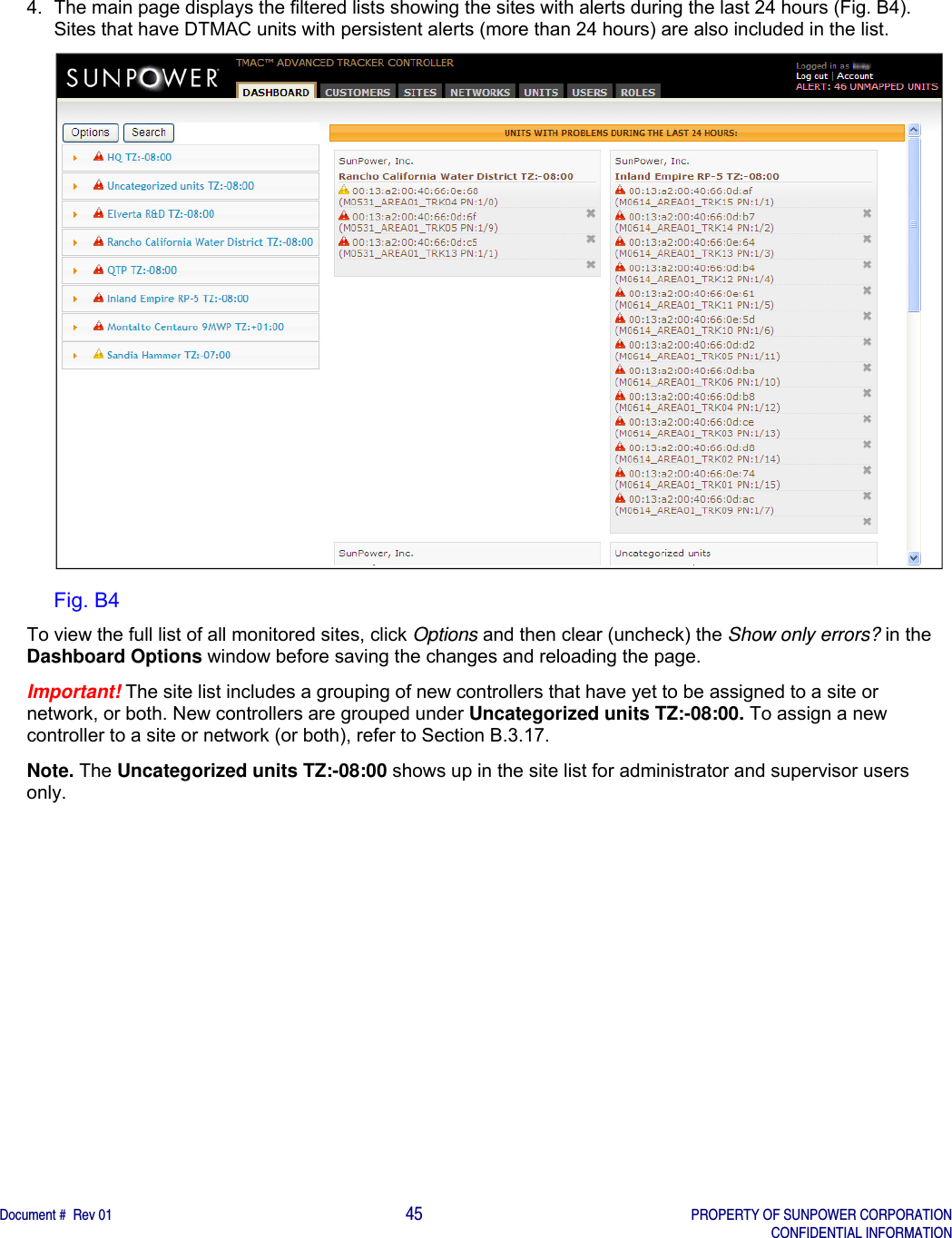    Document #  Rev 01                                                                                     45   PROPERTY OF SUNPOWER CORPORATION   CONFIDENTIAL INFORMATION  4.  The main page displays the filtered lists showing the sites with alerts during the last 24 hours (Fig. B4). Sites that have DTMAC units with persistent alerts (more than 24 hours) are also included in the list.   Fig. B4 To view the full list of all monitored sites, click Options and then clear (uncheck) the Show only errors? in the Dashboard Options window before saving the changes and reloading the page. Important! The site list includes a grouping of new controllers that have yet to be assigned to a site or network, or both. New controllers are grouped under Uncategorized units TZ:-08:00. To assign a new controller to a site or network (or both), refer to Section B.3.17.   Note. The Uncategorized units TZ:-08:00 shows up in the site list for administrator and supervisor users only.      