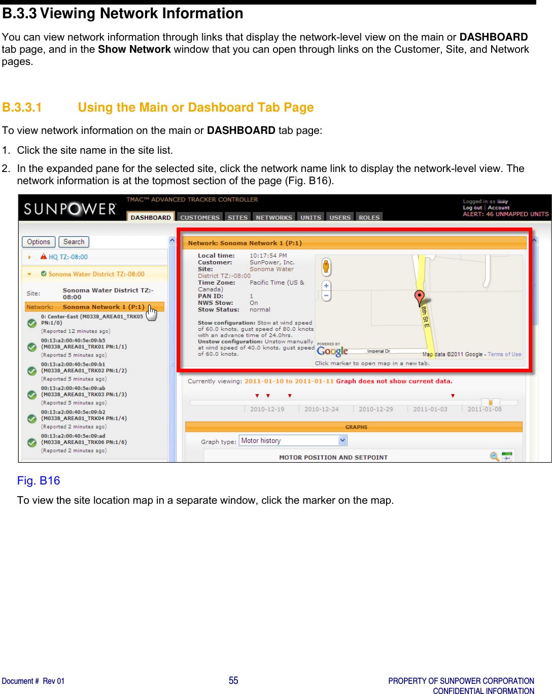    Document #  Rev 01                                                                                     55   PROPERTY OF SUNPOWER CORPORATION   CONFIDENTIAL INFORMATION  B.3.3 Viewing Network Information You can view network information through links that display the network-level view on the main or DASHBOARD tab page, and in the Show Network window that you can open through links on the Customer, Site, and Network pages.    B.3.3.1  Using the Main or Dashboard Tab Page To view network information on the main or DASHBOARD tab page: 1.  Click the site name in the site list.   2.  In the expanded pane for the selected site, click the network name link to display the network-level view. The network information is at the topmost section of the page (Fig. B16).  Fig. B16 To view the site location map in a separate window, click the marker on the map.    