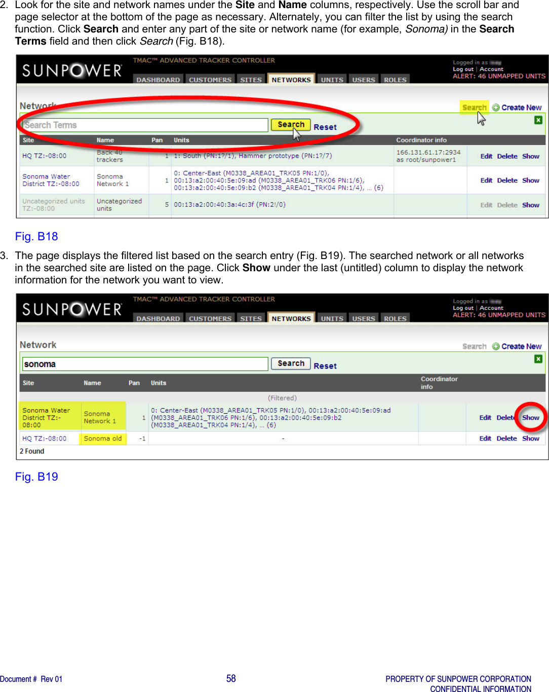    Document #  Rev 01                                                                                     58   PROPERTY OF SUNPOWER CORPORATION   CONFIDENTIAL INFORMATION  2.  Look for the site and network names under the Site and Name columns, respectively. Use the scroll bar and page selector at the bottom of the page as necessary. Alternately, you can filter the list by using the search function. Click Search and enter any part of the site or network name (for example, Sonoma) in the Search Terms field and then click Search (Fig. B18).  Fig. B18 3.  The page displays the filtered list based on the search entry (Fig. B19). The searched network or all networks in the searched site are listed on the page. Click Show under the last (untitled) column to display the network information for the network you want to view.   Fig. B19   