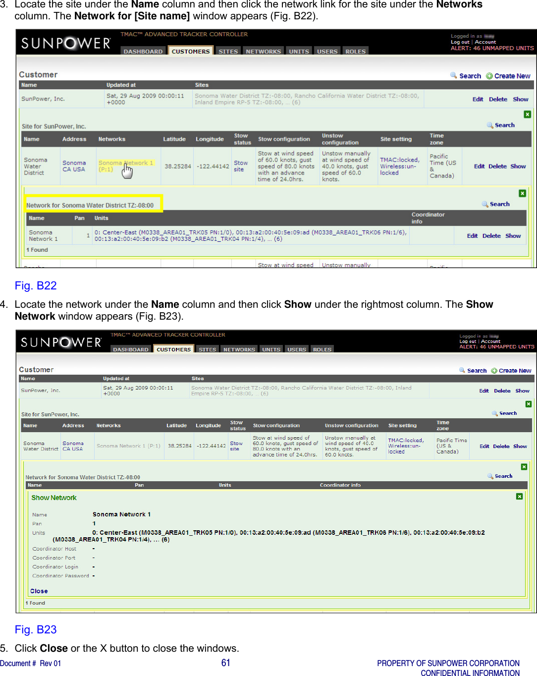    Document #  Rev 01                                                                                     61   PROPERTY OF SUNPOWER CORPORATION   CONFIDENTIAL INFORMATION  3.  Locate the site under the Name column and then click the network link for the site under the Networks column. The Network for [Site name] window appears (Fig. B22).   Fig. B22 4.  Locate the network under the Name column and then click Show under the rightmost column. The Show Network window appears (Fig. B23).  Fig. B23 5. Click Close or the X button to close the windows.    