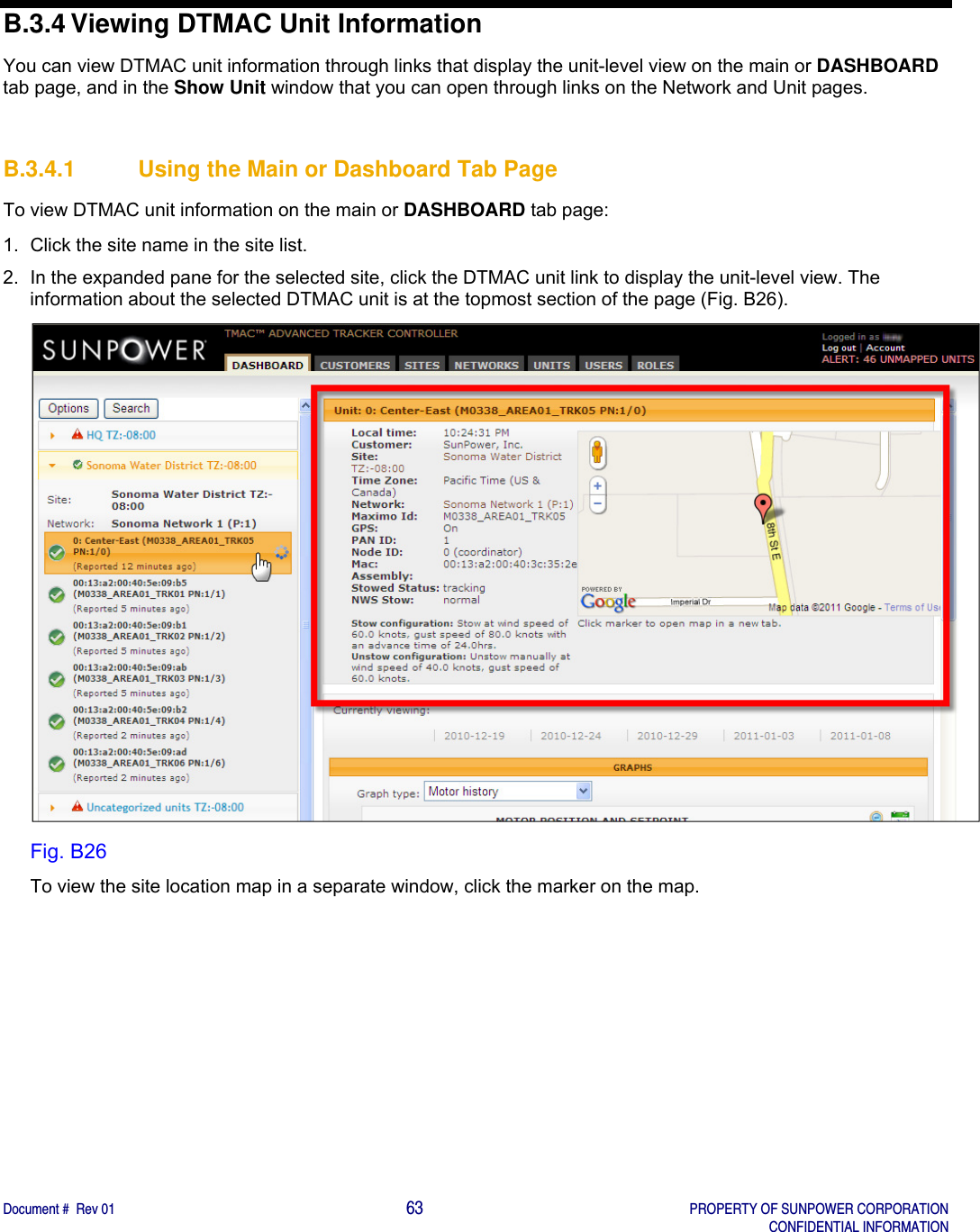    Document #  Rev 01                                                                                     63   PROPERTY OF SUNPOWER CORPORATION   CONFIDENTIAL INFORMATION  B.3.4 Viewing DTMAC Unit Information You can view DTMAC unit information through links that display the unit-level view on the main or DASHBOARD tab page, and in the Show Unit window that you can open through links on the Network and Unit pages.    B.3.4.1  Using the Main or Dashboard Tab Page To view DTMAC unit information on the main or DASHBOARD tab page: 1.  Click the site name in the site list.  2.  In the expanded pane for the selected site, click the DTMAC unit link to display the unit-level view. The information about the selected DTMAC unit is at the topmost section of the page (Fig. B26).  Fig. B26 To view the site location map in a separate window, click the marker on the map.   