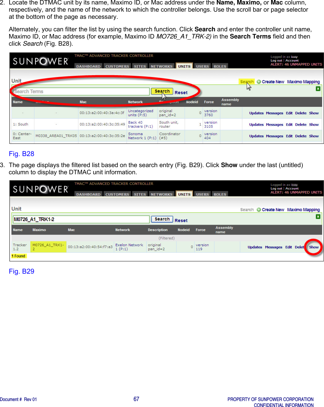    Document #  Rev 01                                                                                     67   PROPERTY OF SUNPOWER CORPORATION   CONFIDENTIAL INFORMATION  2.  Locate the DTMAC unit by its name, Maximo ID, or Mac address under the Name, Maximo, or Mac column, respectively, and the name of the network to which the controller belongs. Use the scroll bar or page selector at the bottom of the page as necessary.  Alternately, you can filter the list by using the search function. Click Search and enter the controller unit name, Maximo ID, or Mac address (for example, Maximo ID MO726_A1_TRK-2) in the Search Terms field and then click Search (Fig. B28).    Fig. B28 3.  The page displays the filtered list based on the search entry (Fig. B29). Click Show under the last (untitled) column to display the DTMAC unit information.    Fig. B29   