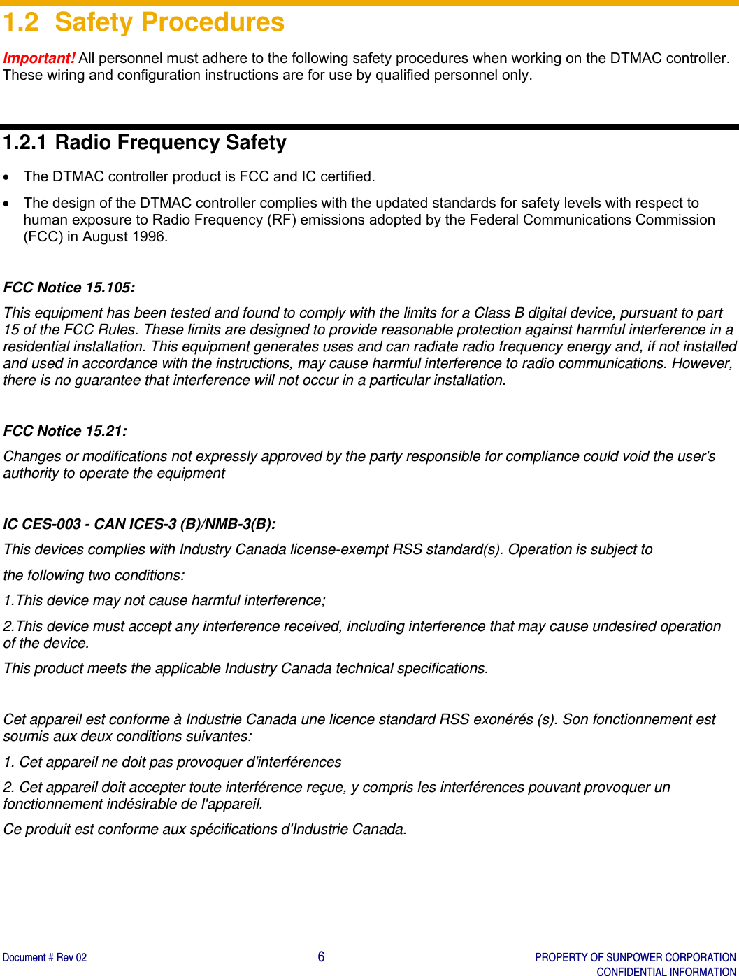    Document # Rev 02                                                                                       6   PROPERTY OF SUNPOWER CORPORATION   CONFIDENTIAL INFORMATION   1.2 Safety Procedures Important! All personnel must adhere to the following safety procedures when working on the DTMAC controller. These wiring and configuration instructions are for use by qualified personnel only.  1.2.1 Radio Frequency Safety   The DTMAC controller product is FCC and IC certified.   The design of the DTMAC controller complies with the updated standards for safety levels with respect to human exposure to Radio Frequency (RF) emissions adopted by the Federal Communications Commission (FCC) in August 1996.   FCC Notice 15.105: This equipment has been tested and found to comply with the limits for a Class B digital device, pursuant to part 15 of the FCC Rules. These limits are designed to provide reasonable protection against harmful interference in a residential installation. This equipment generates uses and can radiate radio frequency energy and, if not installed and used in accordance with the instructions, may cause harmful interference to radio communications. However, there is no guarantee that interference will not occur in a particular installation.  FCC Notice 15.21: Changes or modifications not expressly approved by the party responsible for compliance could void the user&apos;s authority to operate the equipment  IC CES-003 - CAN ICES-3 (B)/NMB-3(B): This devices complies with Industry Canada license-exempt RSS standard(s). Operation is subject to the following two conditions: 1.This device may not cause harmful interference; 2.This device must accept any interference received, including interference that may cause undesired operation of the device. This product meets the applicable Industry Canada technical specifications.  Cet appareil est conforme à Industrie Canada une licence standard RSS exonérés (s). Son fonctionnement est soumis aux deux conditions suivantes: 1. Cet appareil ne doit pas provoquer d&apos;interférences 2. Cet appareil doit accepter toute interférence reçue, y compris les interférences pouvant provoquer un fonctionnement indésirable de l&apos;appareil. Ce produit est conforme aux spécifications d&apos;Industrie Canada.   