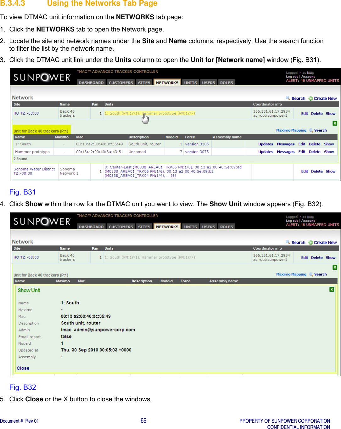    Document #  Rev 01                                                                                     69   PROPERTY OF SUNPOWER CORPORATION   CONFIDENTIAL INFORMATION  B.3.4.3 Using the Networks Tab Page To view DTMAC unit information on the NETWORKS tab page: 1. Click the NETWORKS tab to open the Network page. 2.  Locate the site and network names under the Site and Name columns, respectively. Use the search function to filter the list by the network name.  3.  Click the DTMAC unit link under the Units column to open the Unit for [Network name] window (Fig. B31).  Fig. B31 4. Click Show within the row for the DTMAC unit you want to view. The Show Unit window appears (Fig. B32).  Fig. B32 5. Click Close or the X button to close the windows.    