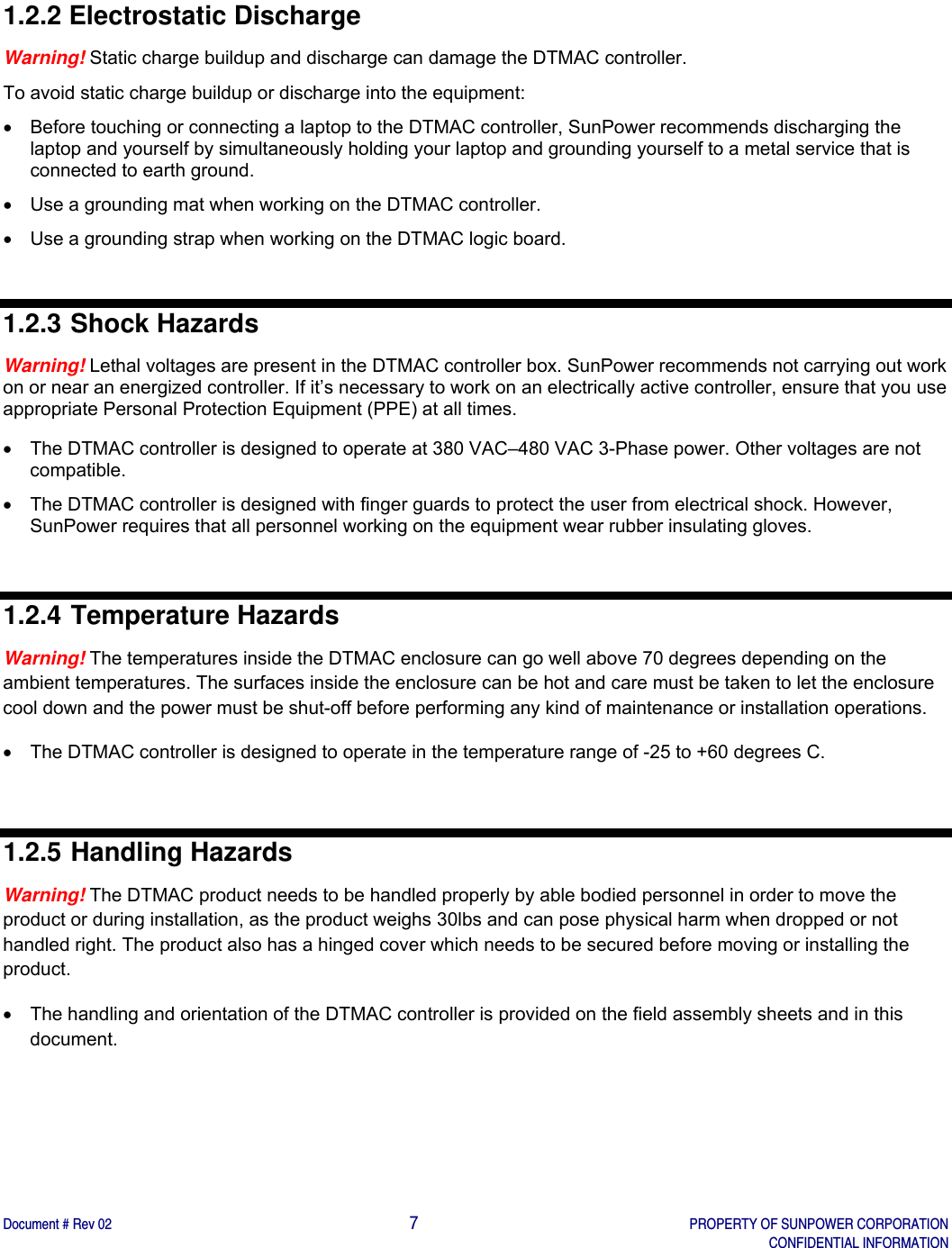    Document # Rev 02                                                                                       7   PROPERTY OF SUNPOWER CORPORATION   CONFIDENTIAL INFORMATION   1.2.2 Electrostatic Discharge Warning! Static charge buildup and discharge can damage the DTMAC controller.  To avoid static charge buildup or discharge into the equipment:   Before touching or connecting a laptop to the DTMAC controller, SunPower recommends discharging the laptop and yourself by simultaneously holding your laptop and grounding yourself to a metal service that is connected to earth ground.   Use a grounding mat when working on the DTMAC controller.   Use a grounding strap when working on the DTMAC logic board.  1.2.3 Shock Hazards Warning! Lethal voltages are present in the DTMAC controller box. SunPower recommends not carrying out work on or near an energized controller. If it’s necessary to work on an electrically active controller, ensure that you use appropriate Personal Protection Equipment (PPE) at all times.    The DTMAC controller is designed to operate at 380 VAC–480 VAC 3-Phase power. Other voltages are not compatible.   The DTMAC controller is designed with finger guards to protect the user from electrical shock. However, SunPower requires that all personnel working on the equipment wear rubber insulating gloves.   1.2.4 Temperature Hazards Warning! The temperatures inside the DTMAC enclosure can go well above 70 degrees depending on the ambient temperatures. The surfaces inside the enclosure can be hot and care must be taken to let the enclosure cool down and the power must be shut-off before performing any kind of maintenance or installation operations.   The DTMAC controller is designed to operate in the temperature range of -25 to +60 degrees C.  1.2.5 Handling Hazards Warning! The DTMAC product needs to be handled properly by able bodied personnel in order to move the product or during installation, as the product weighs 30lbs and can pose physical harm when dropped or not handled right. The product also has a hinged cover which needs to be secured before moving or installing the product.   The handling and orientation of the DTMAC controller is provided on the field assembly sheets and in this document.  