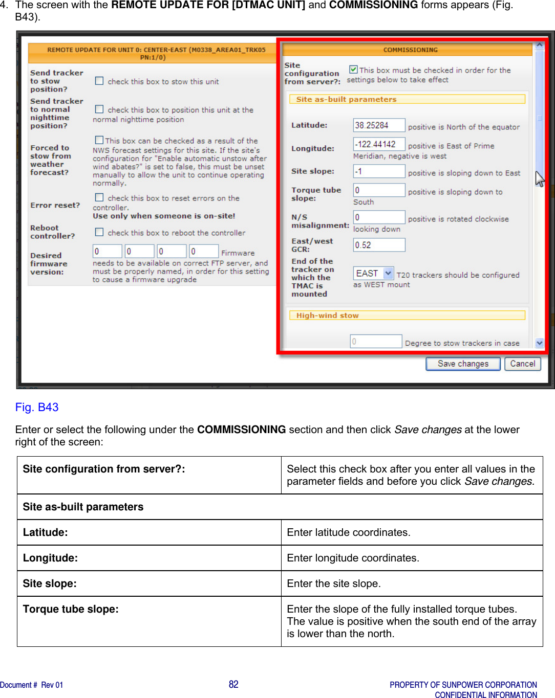    Document #  Rev 01                                                                                     82   PROPERTY OF SUNPOWER CORPORATION   CONFIDENTIAL INFORMATION  4.  The screen with the REMOTE UPDATE FOR [DTMAC UNIT] and COMMISSIONING forms appears (Fig. B43).   Fig. B43 Enter or select the following under the COMMISSIONING section and then click Save changes at the lower right of the screen: Site configuration from server?:  Select this check box after you enter all values in the parameter fields and before you click Save changes. Site as-built parameters Latitude:  Enter latitude coordinates. Longitude:  Enter longitude coordinates. Site slope:  Enter the site slope.   Torque tube slope:  Enter the slope of the fully installed torque tubes. The value is positive when the south end of the array is lower than the north.   