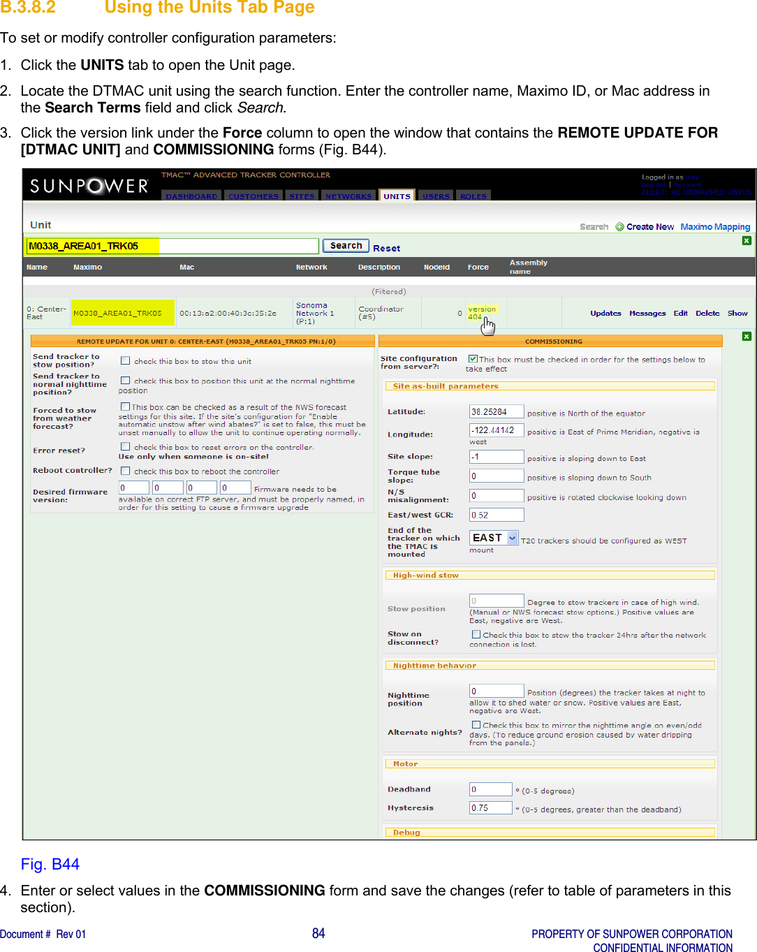    Document #  Rev 01                                                                                     84   PROPERTY OF SUNPOWER CORPORATION   CONFIDENTIAL INFORMATION  B.3.8.2  Using the Units Tab Page To set or modify controller configuration parameters: 1. Click the UNITS tab to open the Unit page. 2.  Locate the DTMAC unit using the search function. Enter the controller name, Maximo ID, or Mac address in the Search Terms field and click Search. 3.  Click the version link under the Force column to open the window that contains the REMOTE UPDATE FOR [DTMAC UNIT] and COMMISSIONING forms (Fig. B44).  Fig. B44 4.  Enter or select values in the COMMISSIONING form and save the changes (refer to table of parameters in this section).    