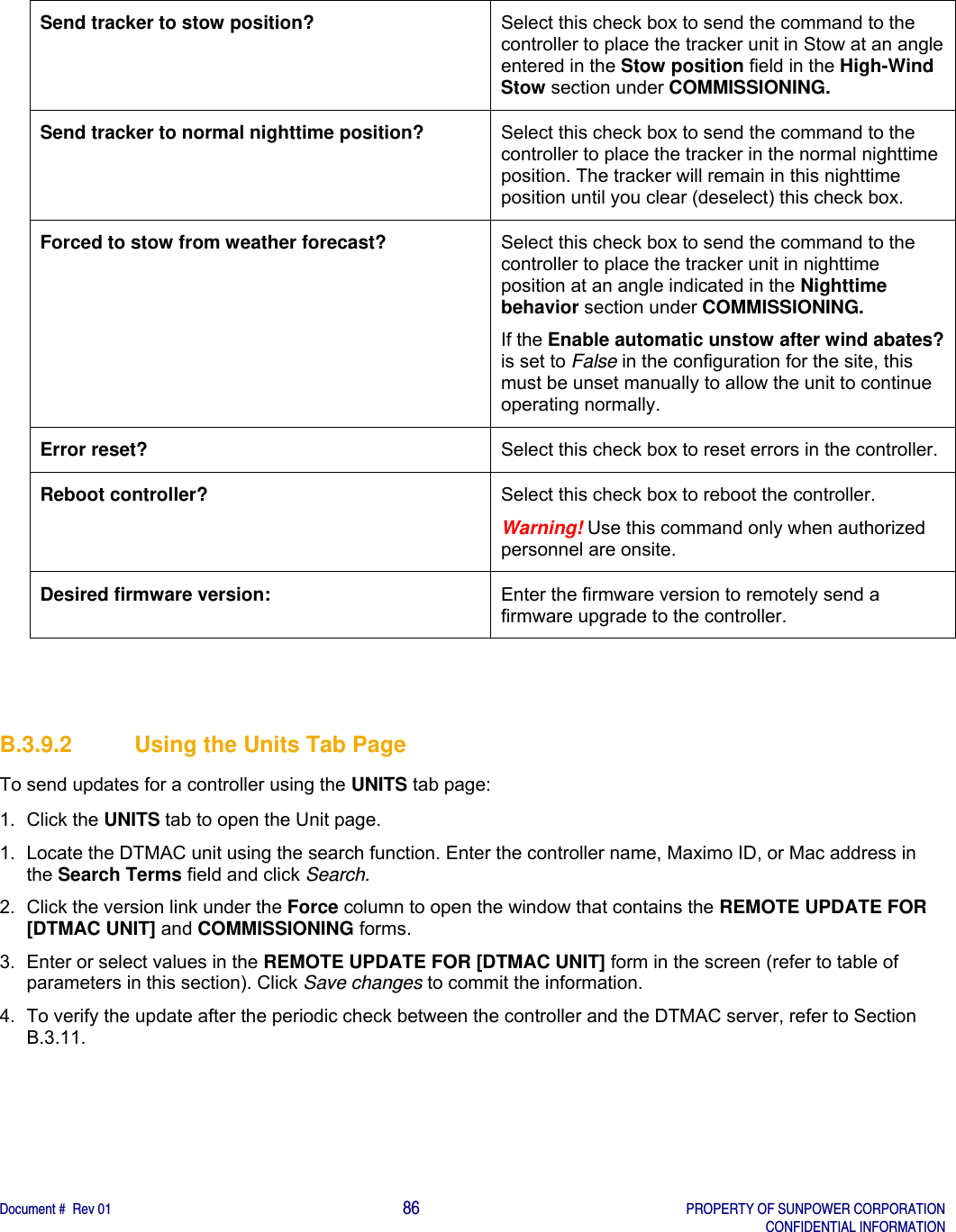    Document #  Rev 01                                                                                     86   PROPERTY OF SUNPOWER CORPORATION   CONFIDENTIAL INFORMATION  Send tracker to stow position?  Select this check box to send the command to the controller to place the tracker unit in Stow at an angle entered in the Stow position field in the High-Wind Stow section under COMMISSIONING. Send tracker to normal nighttime position?  Select this check box to send the command to the controller to place the tracker in the normal nighttime position. The tracker will remain in this nighttime position until you clear (deselect) this check box. Forced to stow from weather forecast?  Select this check box to send the command to the controller to place the tracker unit in nighttime position at an angle indicated in the Nighttime behavior section under COMMISSIONING.  If the Enable automatic unstow after wind abates? is set to False in the configuration for the site, this must be unset manually to allow the unit to continue operating normally.   Error reset?  Select this check box to reset errors in the controller. Reboot controller?  Select this check box to reboot the controller. Warning! Use this command only when authorized personnel are onsite. Desired firmware version:  Enter the firmware version to remotely send a firmware upgrade to the controller.   B.3.9.2  Using the Units Tab Page To send updates for a controller using the UNITS tab page: 1. Click the UNITS tab to open the Unit page. 1.  Locate the DTMAC unit using the search function. Enter the controller name, Maximo ID, or Mac address in the Search Terms field and click Search. 2.  Click the version link under the Force column to open the window that contains the REMOTE UPDATE FOR [DTMAC UNIT] and COMMISSIONING forms. 3.  Enter or select values in the REMOTE UPDATE FOR [DTMAC UNIT] form in the screen (refer to table of parameters in this section). Click Save changes to commit the information. 4.  To verify the update after the periodic check between the controller and the DTMAC server, refer to Section B.3.11.    