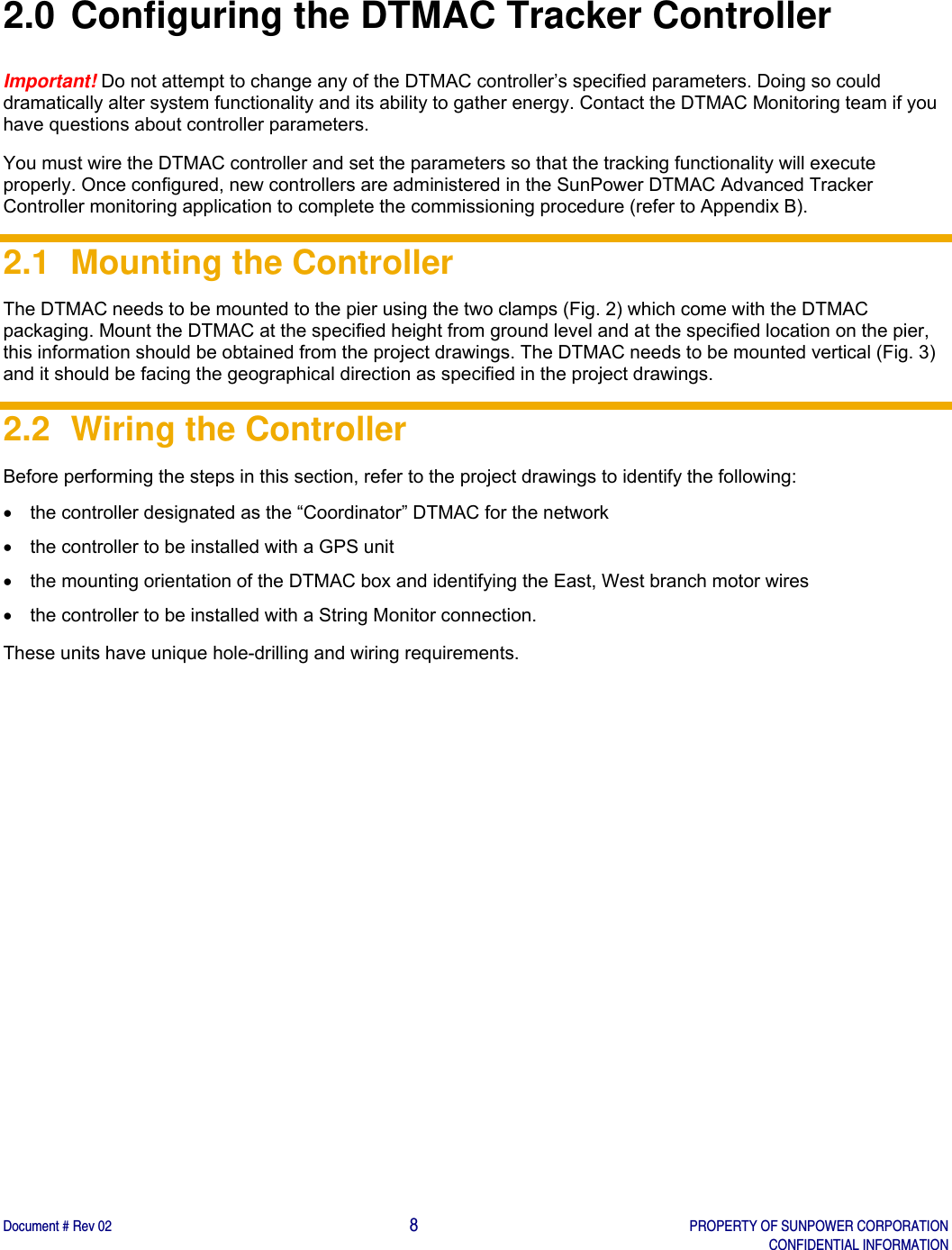    Document # Rev 02                                                                                       8   PROPERTY OF SUNPOWER CORPORATION   CONFIDENTIAL INFORMATION   2.0 Configuring the DTMAC Tracker Controller Important! Do not attempt to change any of the DTMAC controller’s specified parameters. Doing so could dramatically alter system functionality and its ability to gather energy. Contact the DTMAC Monitoring team if you have questions about controller parameters.  You must wire the DTMAC controller and set the parameters so that the tracking functionality will execute properly. Once configured, new controllers are administered in the SunPower DTMAC Advanced Tracker Controller monitoring application to complete the commissioning procedure (refer to Appendix B).  2.1  Mounting the Controller  The DTMAC needs to be mounted to the pier using the two clamps (Fig. 2) which come with the DTMAC packaging. Mount the DTMAC at the specified height from ground level and at the specified location on the pier, this information should be obtained from the project drawings. The DTMAC needs to be mounted vertical (Fig. 3) and it should be facing the geographical direction as specified in the project drawings. 2.2  Wiring the Controller  Before performing the steps in this section, refer to the project drawings to identify the following:   the controller designated as the “Coordinator” DTMAC for the network    the controller to be installed with a GPS unit    the mounting orientation of the DTMAC box and identifying the East, West branch motor wires   the controller to be installed with a String Monitor connection. These units have unique hole-drilling and wiring requirements.   