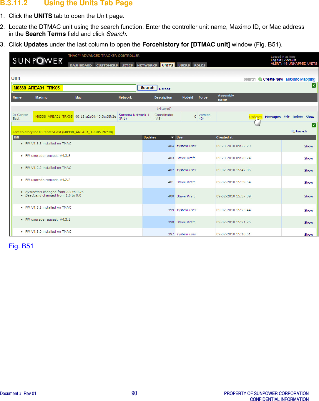    Document #  Rev 01                                                                                     90   PROPERTY OF SUNPOWER CORPORATION   CONFIDENTIAL INFORMATION  B.3.11.2  Using the Units Tab Page 1. Click the UNITS tab to open the Unit page. 2.  Locate the DTMAC unit using the search function. Enter the controller unit name, Maximo ID, or Mac address in the Search Terms field and click Search. 3. Click Updates under the last column to open the Forcehistory for [DTMAC unit] window (Fig. B51).  Fig. B51   