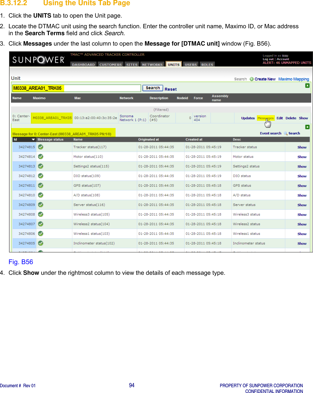    Document #  Rev 01                                                                                     94   PROPERTY OF SUNPOWER CORPORATION   CONFIDENTIAL INFORMATION  B.3.12.2  Using the Units Tab Page 1. Click the UNITS tab to open the Unit page. 2.  Locate the DTMAC unit using the search function. Enter the controller unit name, Maximo ID, or Mac address in the Search Terms field and click Search. 3. Click Messages under the last column to open the Message for [DTMAC unit] window (Fig. B56).  Fig. B56 4. Click Show under the rightmost column to view the details of each message type.    