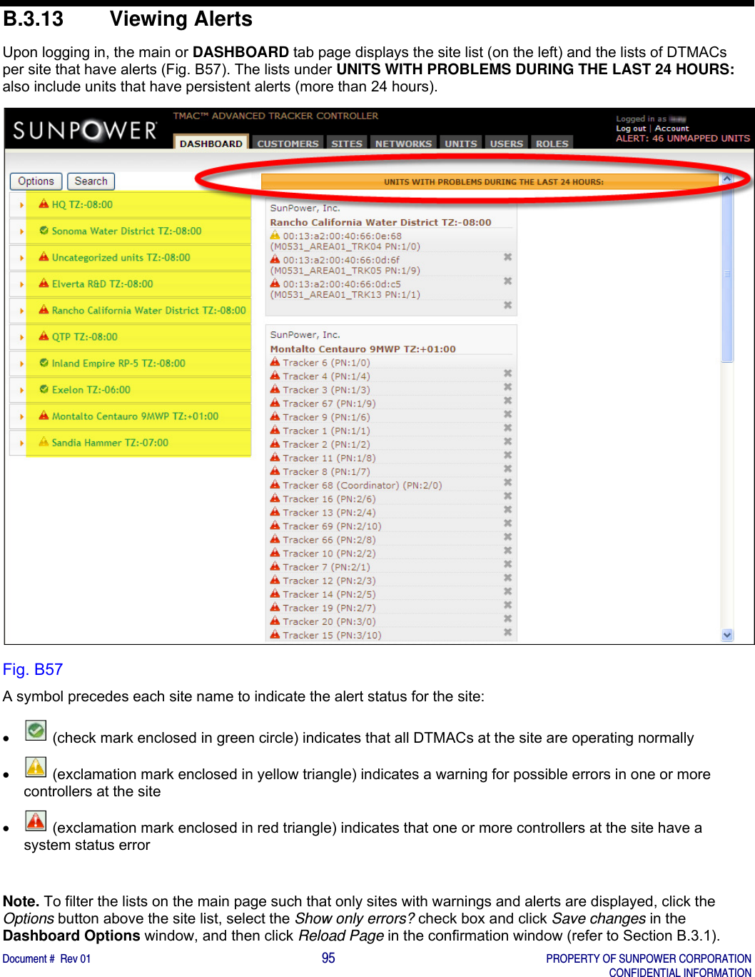    Document #  Rev 01                                                                                     95   PROPERTY OF SUNPOWER CORPORATION   CONFIDENTIAL INFORMATION  B.3.13 Viewing Alerts Upon logging in, the main or DASHBOARD tab page displays the site list (on the left) and the lists of DTMACs per site that have alerts (Fig. B57). The lists under UNITS WITH PROBLEMS DURING THE LAST 24 HOURS: also include units that have persistent alerts (more than 24 hours).        Fig. B57 A symbol precedes each site name to indicate the alert status for the site:    (check mark enclosed in green circle) indicates that all DTMACs at the site are operating normally    (exclamation mark enclosed in yellow triangle) indicates a warning for possible errors in one or more controllers at the site     (exclamation mark enclosed in red triangle) indicates that one or more controllers at the site have a system status error  Note. To filter the lists on the main page such that only sites with warnings and alerts are displayed, click the Options button above the site list, select the Show only errors? check box and click Save changes in the Dashboard Options window, and then click Reload Page in the confirmation window (refer to Section B.3.1). 