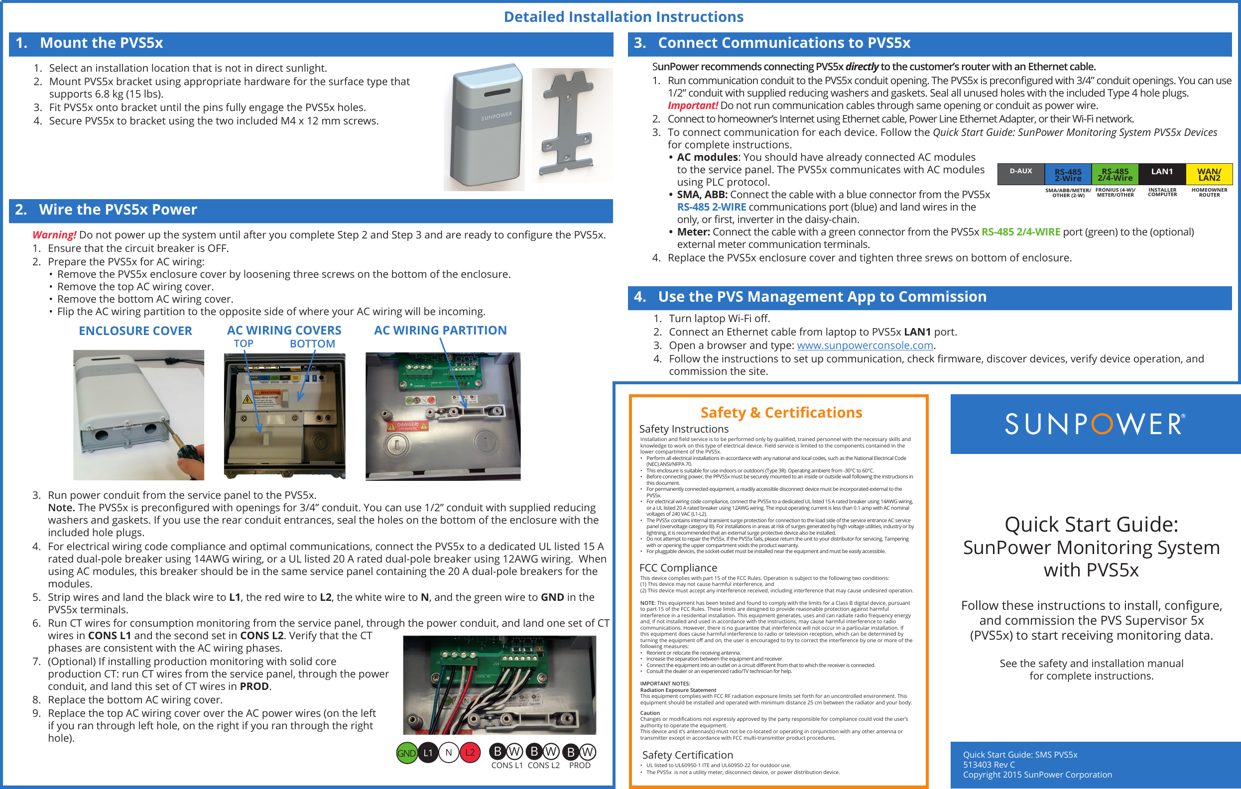 Detailed Installation InstructionsQuick Start Guide: SMS PVS5x   513403 Rev CCopyright 2015 SunPower Corporation Quick Start Guide:  SunPower Monitoring System with PVS5xFollow these instructions to install, congure, and commission the PVS Supervisor 5x (PVS5x) to start receiving monitoring data.Installation and eld service is to be performed only by qualied, trained personnel with the necessary skills and knowledge to work on this type of electrical device. Field service is limited to the components contained in the lower compartment of the PVS5x.•  Perform all electrical installations in accordance with any national and local codes, such as the National Electrical Code (NEC) ANSI/NFPA 70.•  This enclosure is suitable for use indoors or outdoors (Type 3R). Operating ambient from -30°C to 60°C.•  Before connecting power, the PPVS5x must be securely mounted to an inside or outside wall following the instructions in this document.•  For permanently connected equipment, a readily accessible disconnect device must be incorporated external to the PVS5x.•  For electrical wiring code compliance, connect the PVS5x to a dedicated UL listed 15 A rated breaker using 14AWG wiring, or a UL listed 20 A rated breaker using 12AWG wiring. The input operating current is less than 0.1 amp with AC nominal voltages of 240 VAC (L1-L2).•  The PVS5x contains internal transient surge protection for connection to the load side of the service entrance AC service panel (overvoltage category III). For installations in areas at risk of surges generated by high voltage utilities, industry or by lightning, it is recommended that an external surge protective device also be installed.•  Do not attempt to repair the PVS5x. If the PVS5x fails, please return the unit to your distributor for servicing. Tampering with or opening the upper compartment voids the product warranty.•  For pluggable devices, the socket-outlet must be installed near the equipment and must be easily accessible.Safety InstructionsThis device complies with part 15 of the FCC Rules. Operation is subject to the following two conditions:(1) This device may not cause harmful interference, and(2) This device must accept any interference received, including interference that may cause undesired operation. NOTE: This equipment has been tested and found to comply with the limits for a Class B digital device, pursuant to part 15 of the FCC Rules. These limits are designed to provide reasonable protection against harmful interference in a residential installation. This equipment generates, uses and can radiate radio frequency energy and, if not installed and used in accordance with the instructions, may cause harmful interference to radio communications. However, there is no guarantee that interference will not occur in a particular installation. If this equipment does cause harmful interference to radio or television reception, which can be determined by turning the equipment o and on, the user is encouraged to try to correct the interference by one or more of the following measures: •  Reorient or relocate the receiving antenna. •  Increase the separation between the equipment and receiver. •  Connect the equipment into an outlet on a circuit dierent from that to which the receiver is connected. •  Consult the dealer or an experienced radio/TV technician for help.IMPORTANT NOTES: Radiation Exposure StatementThis equipment complies with FCC RF radiation exposure limits set forth for an uncontrolled environment. This equipment should be installed and operated with minimum distance 25 cm between the radiator and your body.CautionChanges or modications not expressly approved by the party responsible for compliance could void the user’s authority to operate the equipment. This device and it’s antennas(s) must not be co-located or operating in conjunction with any other antenna or transmitter except in accordance with FCC multi-transmitter product procedures.FCC Compliance•  UL listed to UL60950-1 ITE and UL60950-22 for outdoor use. •  The PVS5x  is not a utility meter, disconnect device, or power distribution device.  Safety CerticationSafety &amp; CerticationsSee the safety and installation manual  for complete instructions.1.  Mount the PVS5x2.  Wire the PVS5x Power3.  Connect Communications to PVS5x4.  Use the PVS Management App to Commission1.  Select an installation location that is not in direct sunlight.2.  Mount PVS5x bracket using appropriate hardware for the surface type that supports 6.8 kg (15 lbs). 3.  Fit PVS5x onto bracket until the pins fully engage the PVS5x holes.4.  Secure PVS5x to bracket using the two included M4 x 12 mm screws.Warning! Do not power up the system until after you complete Step 2 and Step 3 and are ready to congure the PVS5x.1.  Ensure that the circuit breaker is OFF.2.  Prepare the PVS5x for AC wiring:•  Remove the PVS5x enclosure cover by loosening three screws on the bottom of the enclosure.•  Remove the top AC wiring cover.•  Remove the bottom AC wiring cover.•  Flip the AC wiring partition to the opposite side of where your AC wiring will be incoming.AC WIRING COVERSTOP BOTTOMENCLOSURE COVER AC WIRING PARTITION3.  Run power conduit from the service panel to the PVS5x. Note. The PVS5x is precongured with openings for 3/4” conduit. You can use 1/2” conduit with supplied reducing washers and gaskets. If you use the rear conduit entrances, seal the holes on the bottom of the enclosure with the included hole plugs.4.  For electrical wiring code compliance and optimal communications, connect the PVS5x to a dedicated UL listed 15 A rated dual-pole breaker using 14AWG wiring, or a UL listed 20 A rated dual-pole breaker using 12AWG wiring.  When using AC modules, this breaker should be in the same service panel containing the 20 A dual-pole breakers for the modules.5.  Strip wires and land the black wire to L1, the red wire to L2, the white wire to N, and the green wire to GND in the PVS5x terminals.6.  Run CT wires for consumption monitoring from the service panel, through the power conduit, and land one set of CT wires in CONS L1 and the second set in CONS L2. Verify that the CT phases are consistent with the AC wiring phases.7.  (Optional) If installing production monitoring with solid core production CT: run CT wires from the service panel, through the power conduit, and land this set of CT wires in PROD.8.  Replace the bottom AC wiring cover.9.  Replace the top AC wiring cover over the AC power wires (on the left if you ran through left hole, on the right if you ran through the right hole).SunPower recommends connecting PVS5x directly to the customer’s router with an Ethernet cable. 1.  Run communication conduit to the PVS5x conduit opening. The PVS5x is precongured with 3/4” conduit openings. You can use 1/2” conduit with supplied reducing washers and gaskets. Seal all unused holes with the included Type 4 hole plugs. Important! Do not run communication cables through same opening or conduit as power wire.2.  Connect to homeowner’s Internet using Ethernet cable, Power Line Ethernet Adapter, or their Wi-Fi network.3.  To connect communication for each device. Follow the Quick Start Guide: SunPower Monitoring System PVS5x Devices for complete instructions.•  AC modules: You should have already connected AC modules to the service panel. The PVS5x communicates with AC modules using PLC protocol. •  SMA, ABB: Connect the cable with a blue connector from the PVS5x RS-485 2-WIRE communications port (blue) and land wires in the only, or rst, inverter in the daisy-chain. •  Meter: Connect the cable with a green connector from the PVS5x RS-485 2/4-WIRE port (green) to the (optional) external meter communication terminals. 4.  Replace the PVS5x enclosure cover and tighten three srews on bottom of enclosure.1.  Turn laptop Wi-Fi o.2.  Connect an Ethernet cable from laptop to PVS5x LAN1 port.3.  Open a browser and type: www.sunpowerconsole.com.4.  Follow the instructions to set up communication, check rmware, discover devices, verify device operation, and commission the site.L1GND L2N WBWBWBCONS L1 CONS L2 PRODD-AUXRS-4852-Wire LAN1RS-4852/4-Wire WAN/LAN2SMA/ABB/METER/ OTHER (2-W)INSTALLER COMPUTERFRONIUS (4-W)/ METER/OTHERHOMEOWNER ROUTER